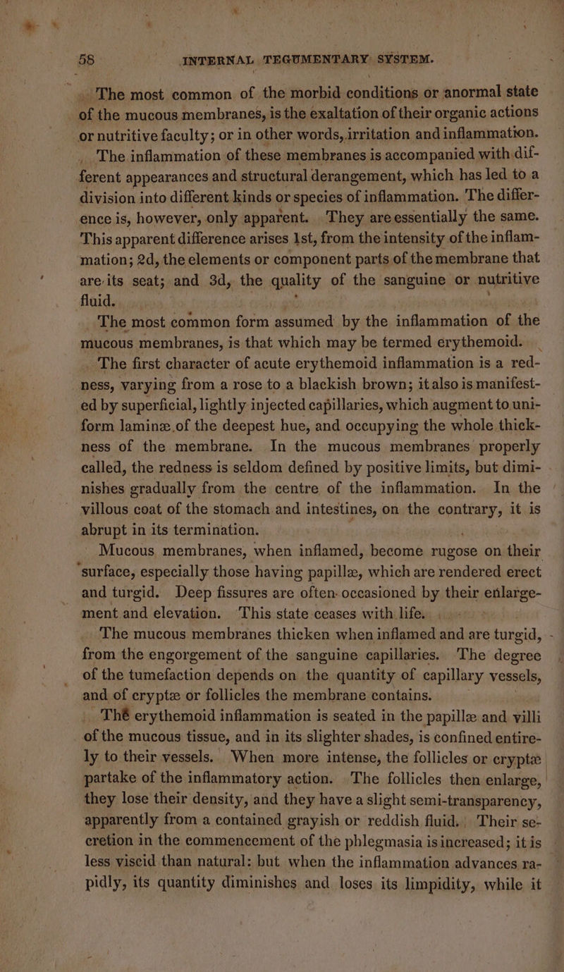 - The most common of the morbid conditions or anormal state of the mucous membrane, is the exaltation of their organic actions or nutritive faculty; or in other words, irritation and inflammation. _ The inflammation of these membranes is accompanied with dif- ferent appearances and structural derangement, which has led to a division into different kinds or species of inflammation. The differ- ence is, however, only apparent. They areessentially the same. This apparent difference arises Ist, from the intensity of the inflam- mation; 2d, the elements or component parts of the membrane that areits seat; and 3d, the quality of the sanguine or nutritive Aad dary yi ' The most common ae, assumed by the inflammation of the mucous membranes, is that which may be termed erythemoid. ed by superficial, lightly injected capillaries, which augment to uni- form laminz.of the deepest hue, and occupying the whole thick- ness of the membrane. In the mucous membranes properly called, the redness is seldom defined by positive limits, but dimi- nishes gradually from the centre of the inflammation. In the villous coat of the stomach.and intestines, on the contr ary it is lo in its termination. Mucous membranes, when inflamed, become rugose on their and turgid. Deep fissures are often: occasioned by their enlarge- ment and elevation. ‘This state ceases with life. The mucous membranes thicken when inflamed and are bitdeeia, from the engorgement of the sanguine capillaries. The degree of the tumefaction depends on the quantity of capillary vessels, and of cryptz or follicles the membrane contains. | The erythemoid inflammation is seated in the papille and villi of the mucous tissue, and in its slighter shades, is confined entire- ly to their vessels. When more intense, the follicles or cryptx partake of the inflammatory action. The follicles then enlarge, they lose their density, and they have a slight semi-transparency, apparently from a contained grayish or reddish fluid. Their se-