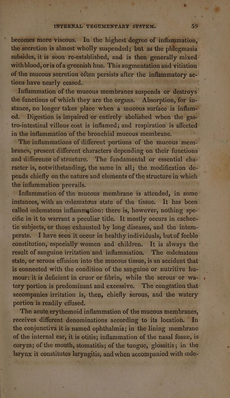 the secretion is almost wholly suspended; but as the ial subsides, it'is soon re-established, and. is then’ generally mixed of the mucous secretion often persists after the. inflammatory a ac- tions have nearly ceased. | rr Inflammation of the mucous membranes suspends or destroys the functions of which they are the organs.’ Absorption, for in- stance, no longer takes place when a mucous surface is inflam- ed. Digestion is impaired or entirely abolished when the gas- tro-intestinal villous coat is inflamed; and respiration is affected in the inflammation of the bronchial mucous membrane. | The inflammations of different portions of the mucous mem: branes, present different characters depending on their functions and difference of structure. The fundamental or essential cha- racter is, notwithstanding, the same in all; the modification de- pends chiefly on the nature and elements of the structure in which the inflammation prevails. instances, with an edematous state of the tissue. It has been called edematous inflammetion: there is, however, nothing spe- cific in it to warrant a peculiar title. It mostly occurs in cachec- tic subjects, or those exhausted by long diseases, and the intem- perate. I have seen it occur in healthy individuals, but of feeble result of sanguine irritation and inflammation. The cedematous state, or serous effusion into the mucous tissue, is an accident that tery portion is predominant and excessive. The congéstion that accompanies irritation is,.then, chiefly wisi i and the watery portion is readily effused. bie The acute erythemoid inflammation of the mucous membranes, receives different denominations according to its location. © In the conjunctiva it is named ophthalmia; in the lining membrane of the internal ear, it is otitis; inflammation of the nasal fossz, 18 coryza; of the mouth, stomatitis; of the tongue, glossitis; in the larynx it constitutes laryngitis, and when accompanied with cede- { - oa