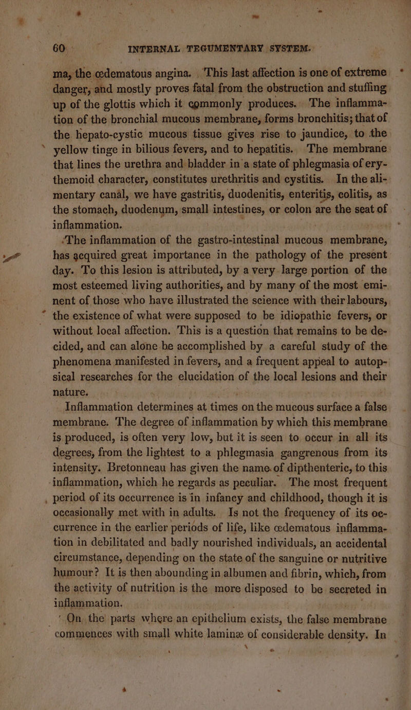 di ma, the « Satie angina. , This last affection is one of extreme danger, : and mostly proves fatal from the obstruction and stuffing tion of the bronchial mucous membrane, forms bronchitis; that of the hepato-cystic mucous tissue gives rise to jaundice, to the yellow tinge in bilious fevers, and to hepatitis. The membrane. that lines the urethra and bladder in‘a state of phlegmasia of ery- themoid character, constitutes urethritis and cystitis. In the ali- mentary canal, we have gastritis, duodenitis, enteritis, colitis, as the stomach, duodenum, small Anfastgne’s or colon are the seat of inflammation. yeu <The inflammation of the gastro-intestinal mucous membrane, day. To this lesion is attributed, by a very large portion of the most esteemed living authorities, and by many of the most emi- nent of those who have illustrated the science with their labours, the existence of what were supposed to be idiopathic fevers, or without, local affection. This is a question that remains to be de- phenomena manifested in fevers, and a frequent appeal to autop- nature. Inflammation dlateimnineg at dunes on the mucous surface a false membrane. The degree of inflammation by which this membrane is produced, is often very low, but it is seen to occur in all. its degrees, from the lightest to a phlegmasia gangrenous from its intensity. Bretonneau has given the name.of dipthenteric, to this inflammation, which he regards as peculiar. The most frequent occasionally met with in adults. Is not the frequency of its oc- currence in the earlier periods of life, like cedematous inflamma- tion in debilitated and badly nourished individuals, an accidental circumstance, depending on the state of the sanguine or nutritive humour? It is then abounding in albumen and fibrin, which, from the activity of nutrition is the more disposed to be secreted 1 in inflammation. ‘ On. the’ parts where an epithelium exists, the false Seabees \ ‘ ee