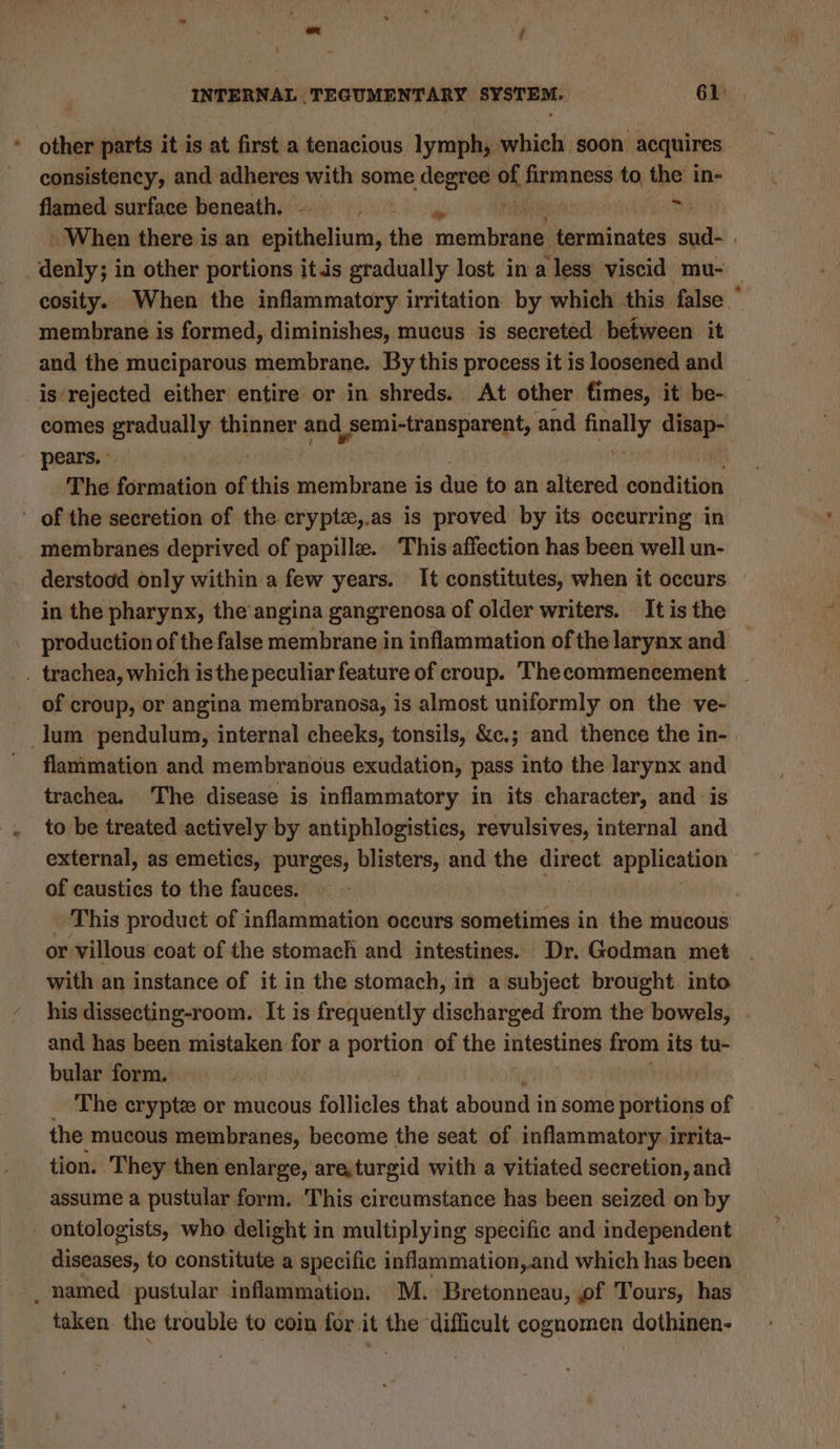 * other parts it is at first a tenacious lymph, which soon acquires consistency, and adheres with some degree of firmness. sit the in- flamed surface beneath. aii es When there is an esibasieres the mented) tevenineites ac | _denly; in other portions itis gradually lost in a less viscid mu- cosity. When the inflammatory irritation by which this false ” membrane is formed, diminishes, mucus is secreted between it and the muciparous membrane. By this process it is loosened and is‘rejected either entire or in shreds. At other fimes, it be- comes gradually thinner and | semi-transparent, and finally disap- pears. - The formation of this membrane is due to an altered oonnditidni ' of the secretion of the crypte,.as is proved by its occurring in membranes deprived of papille. ‘This affection has been well un- derstood only within a few years. It constitutes, when it occurs in the pharynx, the angina gangrenosa of older writers. It is the production of the false membrane in inflammation of the larynx and _ trachea, which isthe peculiar feature of croup. Thecommencement . of croup, or angina membranosa, is almost uniformly on the ve- lum pendulum, internal cheeks, tonsils, &amp;c.; and thence the in- | flammation and membranous exudation, pass into the larynx and trachea. The disease is inflammatory in its character, and is to be treated actively by antiphlogisties, revulsives, internal and external, as emetics, purges, blisters, and the direct application of caustics to the fauces. ; This product of inflammation occurs sometimes in the mucous or villous coat of the stomach and intestines. Dr. Godman met with an instance of it in the stomach, in a subject brought. into his dissecting-room. It is frequently discharged from the bowels, | and has been mistaken for a portion of the intestines from its tu- bular form. _ The erypte or mucous follicles that abound in some siti of the mucous membranes, become the seat of inflammatory irrita- tion. They then enlarge, are,turgid with a vitiated secretion, and assume a pustular form. This circumstance has been seized on by _ ontologists, who delight in multiplying specific and independent diseases, to constitute a specific inflammation, and which has been _ named pustular inflammation, M. Bretonneau, of Tours, has taken the trouble to coin for it the difficult cognomen dothinen-