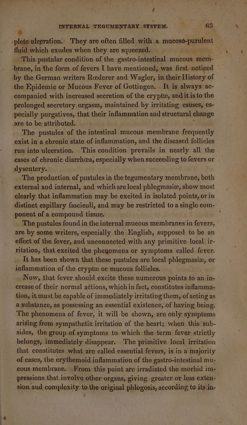 > ; “a This pustular condition of the gastro- -intestinal mucous mem- brane, in the form of fevers I have mentioned, was first noticed the Epidemie¢ or Mucous Fever of Gottingen. . It is always ac- companied with increased secretion of the crypt, andit is to the prolonged secretory orgasm, maintained by irritating causes, es- pecially purgatives, that their inflammation and structural yl are to be attributed. | The pustules of the intestinal mucous membrane Giohiventie exist in a chronic state of inflammation, and. the diseased follicles run into ‘ulceration. This condition prevails in nearly all the eases of chronic diarrhea, especially when succeeding, to fevers or The production of pustules in the tegumentary membrane, both clearly that inflammation may be excited in isolated points, or in distinct capillary fasciculi, and may be restricted to a single eom- ponent of a compound tissue. _ The pustules found in the internal mucous membranes in fevers, are by some writers, especially the English, supposed to be an | effect of the fever, and unconnected with any primitive local. ir- ritation, that excited the phegomena or symptoms called fever. Tt has been shown that these pustules are local phlegmasiz, Or inflammation of the crypte or mucous follieles. N ow, that fever should excite these numerous points to an in- tion, it must be capable of immediately irritating them, of acting as a substance, as possessing an essential existence, of having being. The phenomena of fever, it will be shown, are only symptoms arising from sympathetic irritation of the heart; when this sub- sides, the group of symptoms to. which the term fever strictly belongs, immediately disappear. The primitive local, irritation that constitutes what are called essential fevers, is in a majority of cases, the erythemoid inflammation of the gastro-intestinal mu- cous membrane. .From this point are irradiated the morbid im- pressions that involve other organs, giving greater or less exten- sion and complexity to the original phlogosis, according to its in- | ‘