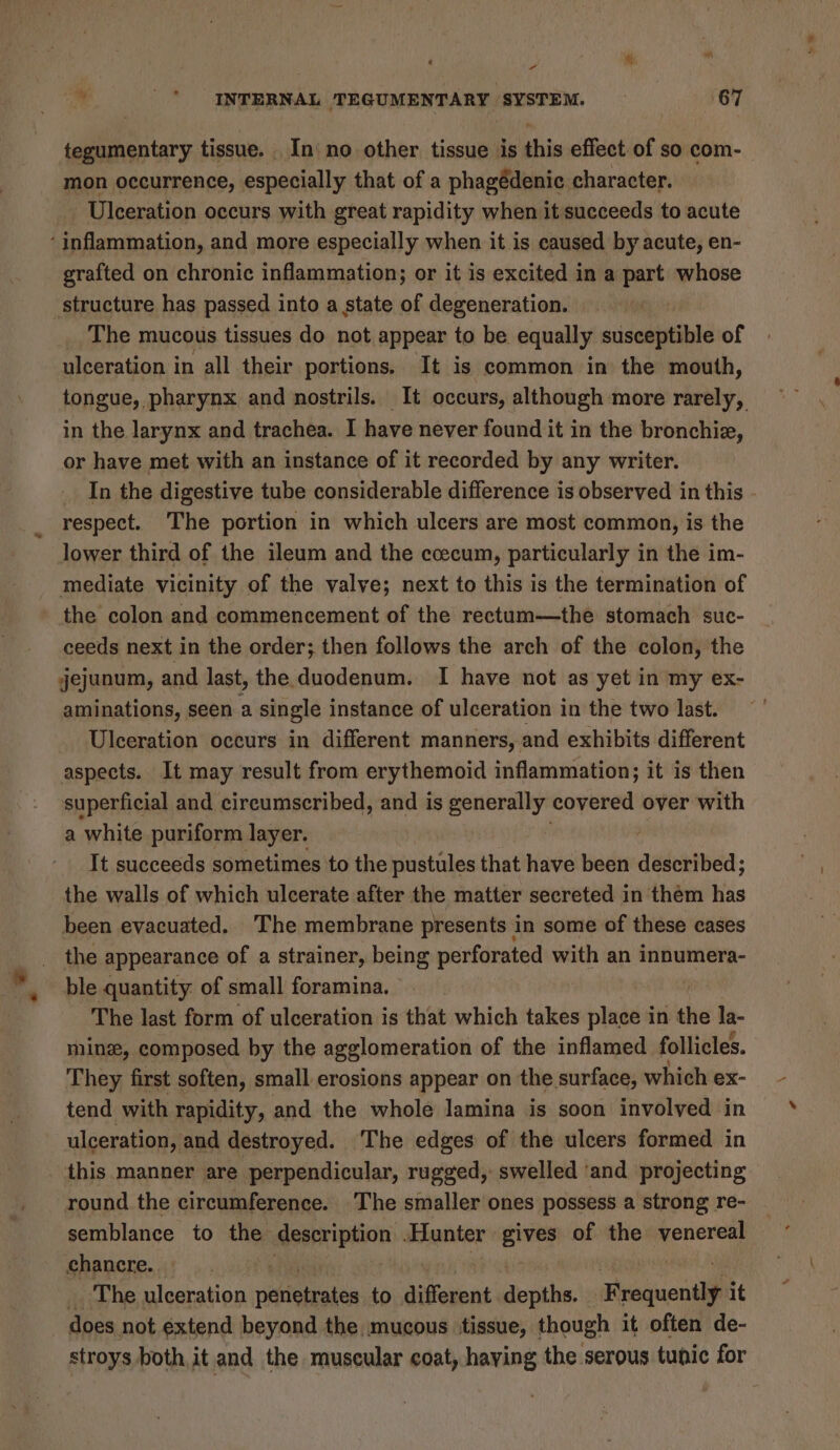 “ tegumentary tissue. In no other tissue is this effect.of so com- mon occurrence, especially that of a phagédenic character. Ulceration occurs with great rapidity when it succeeds to acute ‘inflammation, and more especially when it is caused by acute, en- grafted on chronic inflammation; or it is excited in a part whose structure has passed into a state of degeneration. The mucous tissues do not appear to be equally susceptible of ulceration in all their portions. It is common in the mouth, in the larynx and trachea. I have never found it in the bronchiz, or have met with an instance of it recorded by any writer. _ In the digestive tube considerable difference is observed in this respect. The portion in which ulcers are most common, is the lower third of the ileum and the ececum, particularly in the im- mediate vicinity of the valve; next to this is the termination of the colon and commencement of the rectum—the stomach suc- ceeds next in the order; then follows the arch of the colon, the jejunum, and last, the duodenum. I have not as yet in my ex- aminations, seen a single instance of ulceration in the two last. Ulceration occurs in different manners, and exhibits different aspects. It may result from erythemoid inflammation; it is then superficial and circumscribed, and is generally covered over with a white puriform layer. It succeeds sometimes to the pustules that bade been described; the walls of which ulcerate after the matter secreted in thém has been evacuated. The membrane presents in some of these cases the appearance of a strainer, being perforated with an innumera- ble quantity: of small foramina. The last form of ulceration is that which takes baal in the la- mine, composed by the agglomeration of the inflamed follicles. They first soften, small erosions appear on the surface, which ex- tend with rapidity, and the whole lamina is soon involved in ulceration, and destroyed. The edges of the ulcers formed in this manner are perpendicular, rugged, swelled ‘and projecting round. the circumference. The smaller ones possess a strong re- semblance to the deerription Hunter gives of the pepetes chancre. The ulceration natfetiates to different douahe: Frequent it does not extend beyond the mucous tissue, though it often de- ‘*