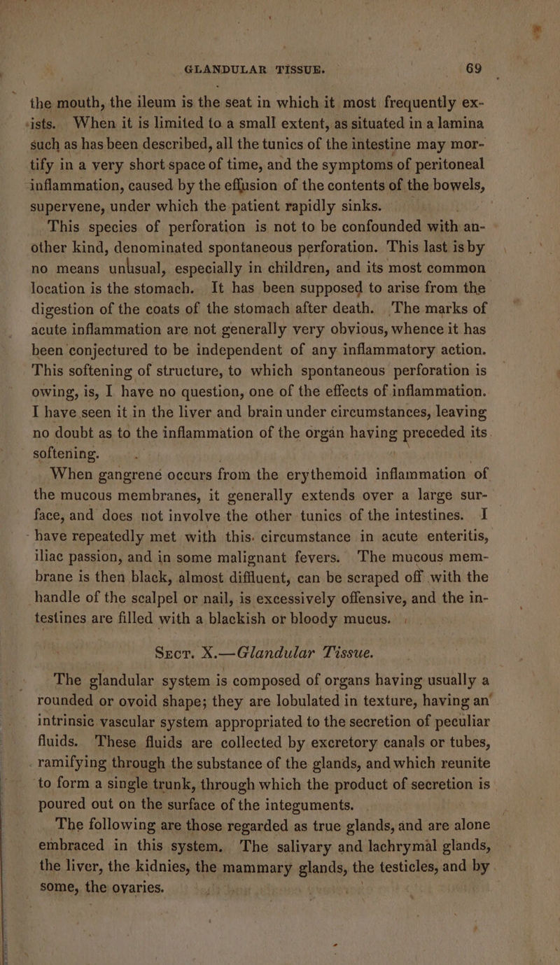 the mouth, the ileum is the seat in which it most frequently ex- sists. When it is limited to a small extent, as situated in a lamina such as has been described, all the tunics of the intestine may mor- tify in a very short space of time, and the symptoms of peritoneal ‘inflammation, caused by the effusion of the contents of the bowels, supervene, under which the-patient rapidly sinks. . This species of perforation is not to be confounded with an- other kind, denominated spontaneous perforation. This last is by no means Peel especially in children, and its most common location is the stomach. It has been supposed to arise from the digestion of the coats of the stomach after death. The marks of acute inflammation are not generally very obvious, whence it has been conjectured to be independent of any inflammatory action. This softening of structure, to which spontaneous perforation is owing, is, I have no question, one of the effects of inflammation. I have.seen it in the liver and brain under circumstances, leaving no doubt as to the inflammation of the organ haying preceded its. softening. When gangrene occurs from the erythemoid inflammation of the mucous membranes, it generally extends over a large sur- face, and does not involve the other tunics of the intestines. I _ ‘have repeatedly met with this. circumstance in acute enteritis, iliac passion, and in some malignant fevers. The mucous mem- brane is then black, almost diffluent, can be scraped off with the handle of the scalpel or nail, is excessively offensive, and the in- testines are filled with a blackish or bloody mucus. . Sect. X.—Glandular Tissue. The glandular system is composed of organs having usually a rounded or ovoid shape; they are lobulated in texture, having an’ intrinsic vascular system appropriated to the secretion of peculiar fluids. These fluids are collected by excretory canals or tubes, . ramifying through the substance of the glands, and which reunite to form a single trunk, through which the product of secretion is | poured out on the surface of the integuments. The following are those regarded as true glands, and are alone embraced in this system. The salivary and lachrymal glands, the liver, the kidnies, the mammary glands, the testicles, and by . some, fhe ovaries. pen