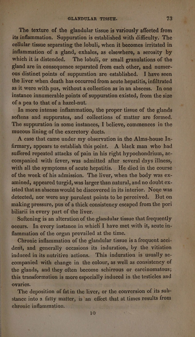 The texture of the glandular tissue is variously affected from its inflammation. Suppuration is established with difficulty. The cellular tissue separating the lobuli, when it becomes irritated in inflammation of a gland, exhales, as elsewhere, a serosity by which it is distended. The lobuli, or small granulations of the gland are in consequence separated from each other, and numer- ous distinet points of suppuration are established. I have seen the liver when death has occurred from acute hepatitis, infiltrated as it were with pus, without a collection as in an abscess. In one instance innumerable points of suppuration existed, from the size of a pea to that of a hazel-nut. In more intense inflammation, the proper tissue of the glands softens and suppurates, and collections of matter are formed. The suppuration in some instances, I believe, commences in the mucous lining of the excretory ducts. A case that came under my observation in the Alms-house In- firmary, appears to establish this point. A black man who had suffered repeated attacks of pain in his right hypochondrium, ac- companied with fever, was admitted after several days illness, with all the symptoms of acute hepatitis. He died in the course _of the week of his admission. The liver, when the body was ex- amined, appeared turgid, was larger than natural, and no doubt ex- isted that an abscess would be discovered in its interior. None was detected, nor were any purulent points to be perceived. But on making pressure, pus of a thick consistency escaped from the pori biliarii in every part of the liver. Softening is an alteration of the glandular tissue that frequently occurs. In every instance in which I have met with it, acute in- flammation of the organ prevailed at the time. Chronic inflammation of the glandular tissue is a Pian acci- dent, and generally occasions its induration, by the vitiation induced in its nutritive actions. This induration is usually ac- companied with change in the colour, as well as consistency of the glands, and they often become schirrous or carcinomatous; this transformation is more especially induced in the testicles and ovaries. The deposition of fatin the liver, or the conversion of its sub- stance into a fatty matter, isan effect that at times results from chronic inflammation. 10