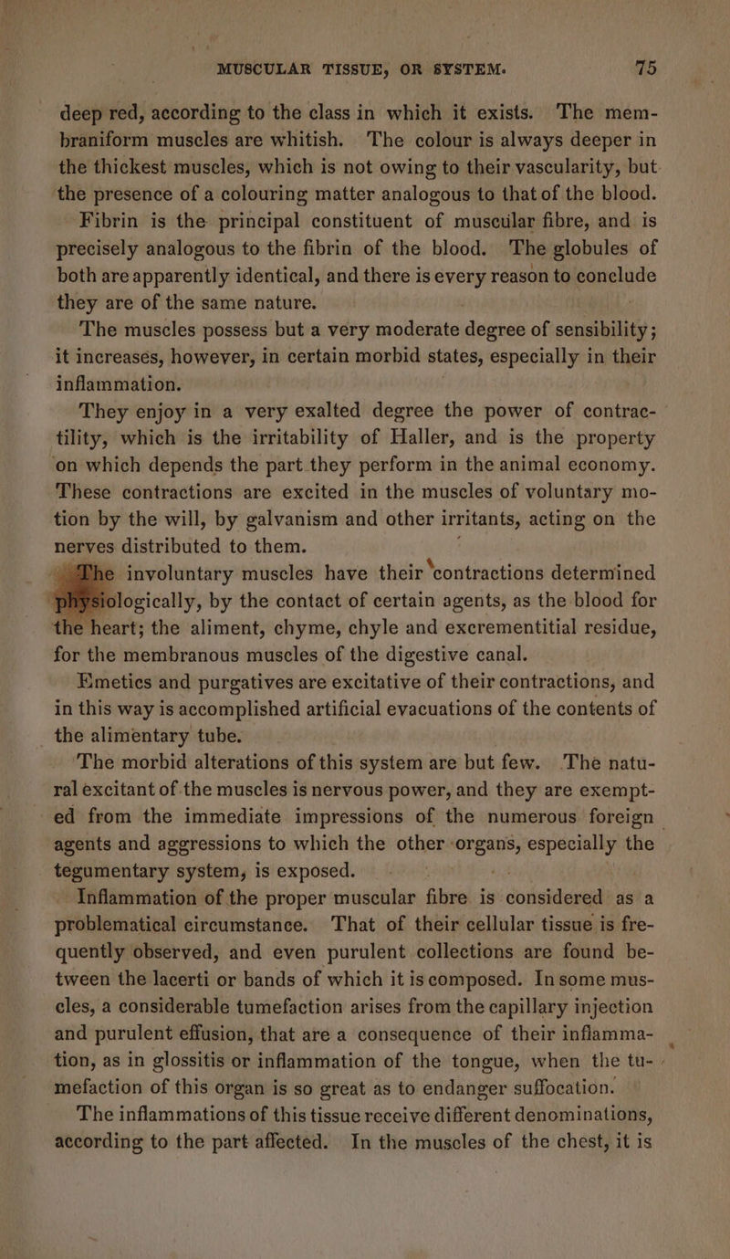 deep red, according to the class in which it exists. The mem- braniform muscles are whitish. The colour is always deeper in the thickest muscles, which is not owing to their vascularity, but: the presence of a colouring matter analogous to that of the blood. Fibrin is the principal constituent of muscular fibre, and is precisely analogous to the fibrin of the blood. The globules of both are apparently identical, and there is every reason to conclude they are of the same nature. The muscles possess but a very iecibuias degree of sensibility ; it increases, aise in certain morbid states, especially in their Inflammation. They enjoy in a very exalted degree the power of contrac- tility, which is the irritability of Haller, and is the property ‘on which depends the part they perform in the animal economy. These contractions are excited in the muscles of voluntary mo- tion by the will, by galvanism and other irritants, acting on the nerves distributed to them. The involuntary muscles have their ‘contractions determined phy Bi toeicatly, by the contact of certain agents, as the blood for the heart; the aliment, chyme, chyle and excrementitial residue, for the eidbindious muscles of the digestive canal. Emetics and purgatives are excitative of their contractions, and in this way is accomplished artificial evacuations of the contents of _ the alimentary tube. The morbid alterations of this system are but few. ‘The natu- ral excitant of the muscles is nervous power, and they are exempt- ed from the immediate impressions of the numerous foreign | agents and aggressions to which the other - sical eapecrlly the tegumentary system, is exposed. | a Inflammation of the proper muscular fibre is considered as a problematical circumstance. That of their cellular tissue is fre- quently observed, and even purulent collections are found be- tween the lacerti or bands of which it is composed. In some mus- cles, a considerable tumefaction arises from the capillary injection and purulent effusion, that are a consequence of their inflamma- | tion, as in glossitis or inflammation of the tongue, when the tu- mefaction of this organ is so great as to endanger suffocation. The inflammations of this tissue receive different denominations, according to the part affected. In the muscles of the chest, it is