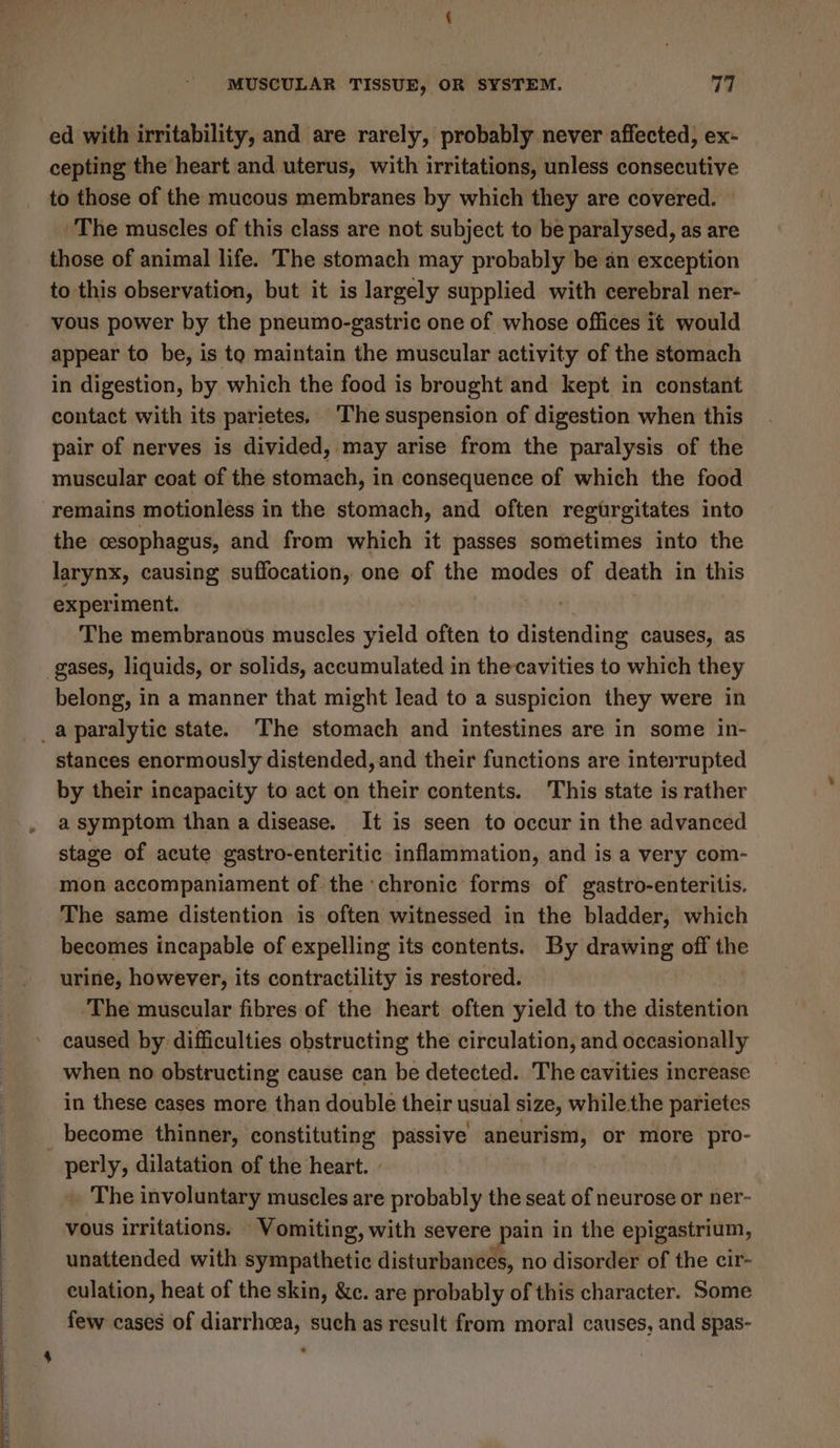 ed with irritability, and are rarely, probably never affected, ex- cepting the heart and uterus, with irritations, unless consecutive to those of the mucous membranes by which they are covered. © The muscles of this class are not subject to be paralysed, as are those of animal life. The stomach may probably be an exception to this observation, but it is largely supplied with cerebral ner- vous power by the pneumo-gastric one of whose offices it would appear to be, is to maintain the muscular activity of the stomach in digestion, by which the food is brought and kept in constant contact with its parietes. ‘The suspension of digestion when this pair of nerves is divided, may arise from the paralysis of the muscular coat of the stomach, in consequence of which the food remains motionless in the stomach, and often regurgitates into the cesophagus, and from which it passes sometimes into the larynx, causing suffocation, one of the modes of death in this experiment. The membranous muscles yield often to distending causes, as gases, liquids, or solids, accumulated in thecavities to which they belong, in a manner that might lead to a suspicion they were in _a paralytic state. The stomach and intestines are in some in- stances enormously distended, and their functions are interrupted by their incapacity to act on their contents. This state is rather a symptom than a disease. It is seen to occur in the advanced stage of acute gastro-enteritic inflammation, and is a very com- mon accompaniament of the ‘chronic forms of gastro-enteritis. The same distention is often witnessed in the bladder, which becomes incapable of expelling its contents. By drawing off the urine, however, its contractility is restored. ‘The muscular fibres of the heart often yield to the distention caused by difficulties obstructing the circulation, and occasionally when no obstructing cause can be detected. The cavities increase in these cases more than double their usual size, while the parietes become thinner, constituting passive aneurism, or more pro- perly, dilatation of the heart. » . The involuntary muscles are probably the seat of neurose or ner- vous irritations. Vomiting, with severe pain in the epigastrium, unattended with sympathetic disturbances, no disorder of the cir- culation, heat of the skin, &amp;c. are probably of this character. Some few cases of diarrhcea, such as result from moral causes, and spas-