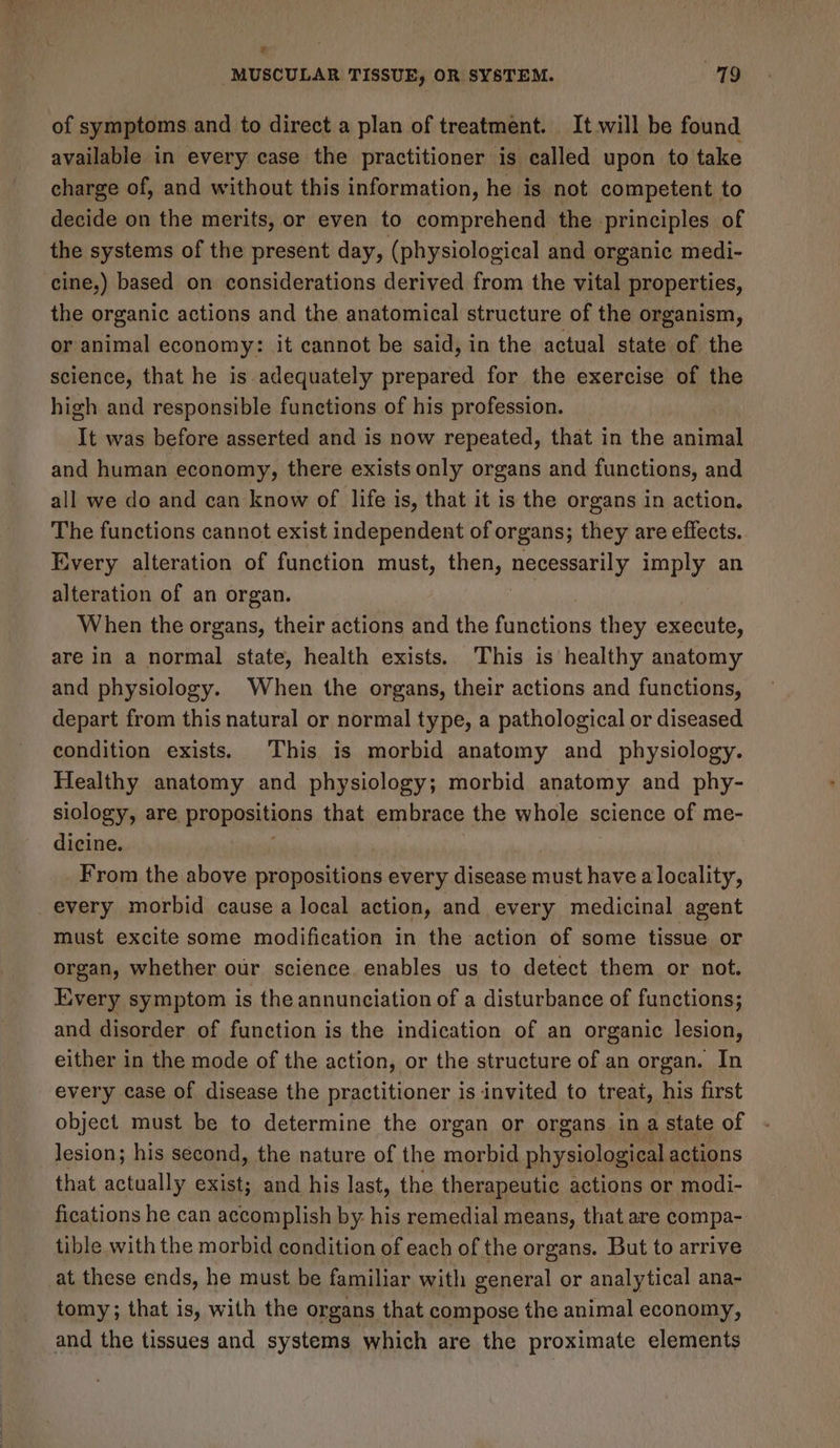 2 MUSCULAR TISSUE, OR SYSTEM. 79 of symptoms and to direct a plan of treatment. It will be found available in every case the practitioner is called upon to take charge of, and without this information, he is not competent to decide on the merits, or even to comprehend the principles of the systems of the present day, (physiological and organic medi- cine,) based on considerations derived from the vital properties, the organic actions and the anatomical structure of the organism, or animal economy: it cannot be said, in the actual state of the science, that he is adequately prepared for the exercise of the high and responsible functions of his profession. It was before asserted and is now repeated, that in the animal and human economy, there exists only organs and functions, and all we do and can know of life is, that it is the organs in action. The functions cannot exist independent of organs; they are effects. Every alteration of function must, then, necessarily imply an alteration of an organ. When the organs, their actions and the functions they execute, are in a normal state, health exists. This is healthy anatomy and physiology. When the organs, their actions and functions, depart from this natural or normal type, a pathological or diseased condition exists. This is morbid anatomy and physiology. Healthy anatomy and physiology; morbid anatomy and phy- siology, are propositions that embrace the whole science of me- dicine. soi _ From the above propositions every disease must have a locality, every morbid cause a local action, and every medicinal agent must excite some modification in the action of some tissue or organ, whether our science enables us to detect them or not. Every symptom is the annunciation of a disturbance of functions; and disorder of function is the indication of an organic lesion, either in the mode of the action, or the structure of an organ. In every case of disease the practitioner is invited to treat, his first object must be to determine the organ or organs in a state of lesion; his second, the nature of the morbid physiological actions that actually exist; and his last, the therapeutic actions or modi- fications he can accomplish by: his remedial means, that are compa- tible with the morbid condition of each of the organs. But to arrive at these ends, he must be familiar with general or analytical ana- tomy; that is, with the organs that compose the animal economy, and the tissues and systems which are the proximate elements