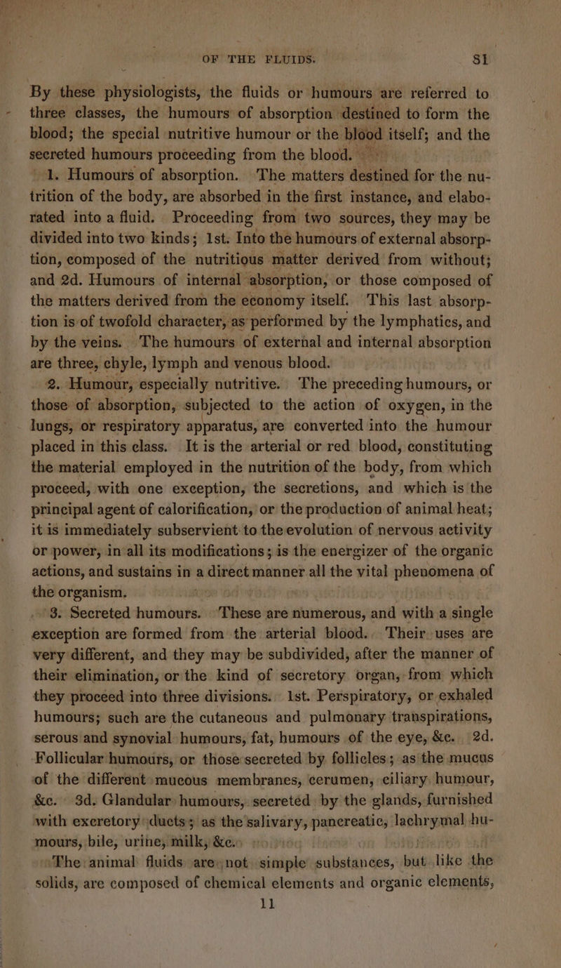 By these physiologists, the fluids or humours are referred to three classes, the humours of absorption destined to form the blood; the special nutritive humour or sire itself; and the secreted humours proceeding from the blood. | 1. Humours of absorption. The matters desig for the nu- trition of the body, are absorbed in the first instance, and elabo- rated into a fluid. Proceeding from two sources, they may be divided into two kinds; 1st. Into the humours of external absorp- tion, composed of the nutritious matter derived from without; and 2d. Humours of internal absorption, or those composed of the matters derived from the economy itself. This last absorp- tion is of twofold character, as’ performed by the lymphatics, and by the veins. The humours of external and internal absorption are three, chyle, lymph and venous blood. 2. Humour, especially nutritive. The preceding humours, or those: of absorption, subjected to the action of oxygen, in the lungs, or respiratory apparatus, are converted into the humour placed in this elass. It is the arterial or red blood, constituting the material employed in the nutrition of the body, from which proceed, with one exception, the secretions, and which is the principal agent of calorification, or the production of animal heat; it is immediately subservient to the evolution of nervous activity or power, in all its modifications; is the energizer of the organic actions, and sustains in a direct manner all the vital phenomena | of the organism. oP ee ) 3. Secreted humours. ‘These are numerous, ‘ent with a single exception are formed from the arterial blood. . Their uses are very different, and they may be subdivided, after the manner of their elimination, or the kind of secretory organ, from which they proceed into three divisions. 1st. Perspiratory, or exhaled humours; such are the cutaneous and pulmonary transpirations, serous and synovial humours, fat, humours of the eye, &amp;c. 2d. Follicular humours, or those secreted by follicles; as the mucus of the different mucous membranes, cerumen, eiliary humour, &amp;c. 3d. Glandular: humours, secreted by the glands, furnished with exeretory ducts; as the salivary, pancreatic, nee? hu- mours, bile, urine, milk, &amp;e, . The: animal: fluids. are not. simple substances, wie like the solids, are composed of chemical elements and organic elements, 11