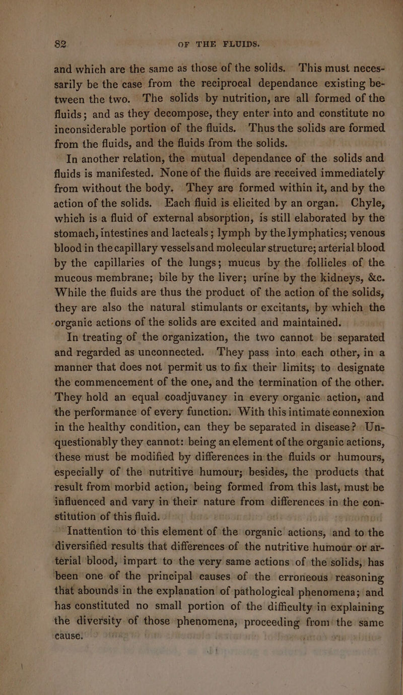 and which are the same as those of the solids. This must neces- sarily be the case from the reciprocal dependance existing be- tween the two. The solids by nutrition, are all formed of the fluids; and as they decompose, they enter into and constitute no inconsiderable portion of the fluids. Thusthe solids are formed from the fluids, and the fluids from the solids. In another relation, the mutual dependance of the solids and fluids is manifested. None of the fluids are received immediately from without the body. ‘They are formed within it, and by the action of the solids. Each fluid is elicited by an organ. Chyle, which is a fluid of external absorption, is still elaborated by the stomach, intestines and lacteals; lymph by the lymphatics; venous blood in the capillary vesselsand molecular structure; arterial blood by the capillaries of the lungs; mucus by the follicles of the mucous membrane; bile by the liver; urine by the kidneys, &amp;c. While the fluids are thus the product of the action of the solids, they are also the natural stimulants or excitants, by which the -organic actions of the solids are excited and maintained. In treating of the organization, the two cannot be separated and regarded as unconnected. They pass into each other, in a manner that does not permit us to fix their limits; to designate the commencement of the one, and the termination of the other. They hold an equal coadjuvaney in every organic. action, and the performance of every function: With this intimate connexion in the healthy condition, can they be separated in disease? Un- questionably they cannot: being an element of the organic actions, these must be modified by differences in the fluids or humours, especially of the nutritive humour; besides, the’ products that result from morbid action, being formed from this last, must be influenced and vary in their nature from differences in the con- stitution of this fluid. » ~ Inattention to this element of the organic’ cians and to. tis ‘diversified results that differences of the nutritive humour or ar- — terial blood, impart to the very same actions: of the solids,’ has ‘been one of the principal causes of the erroneous reasoning that abounds in the explanation of pathological phenomena; and has constituted no small portion of the difficulty in explaining the diversity of those phenomena, proceeding from’ the same cause. .