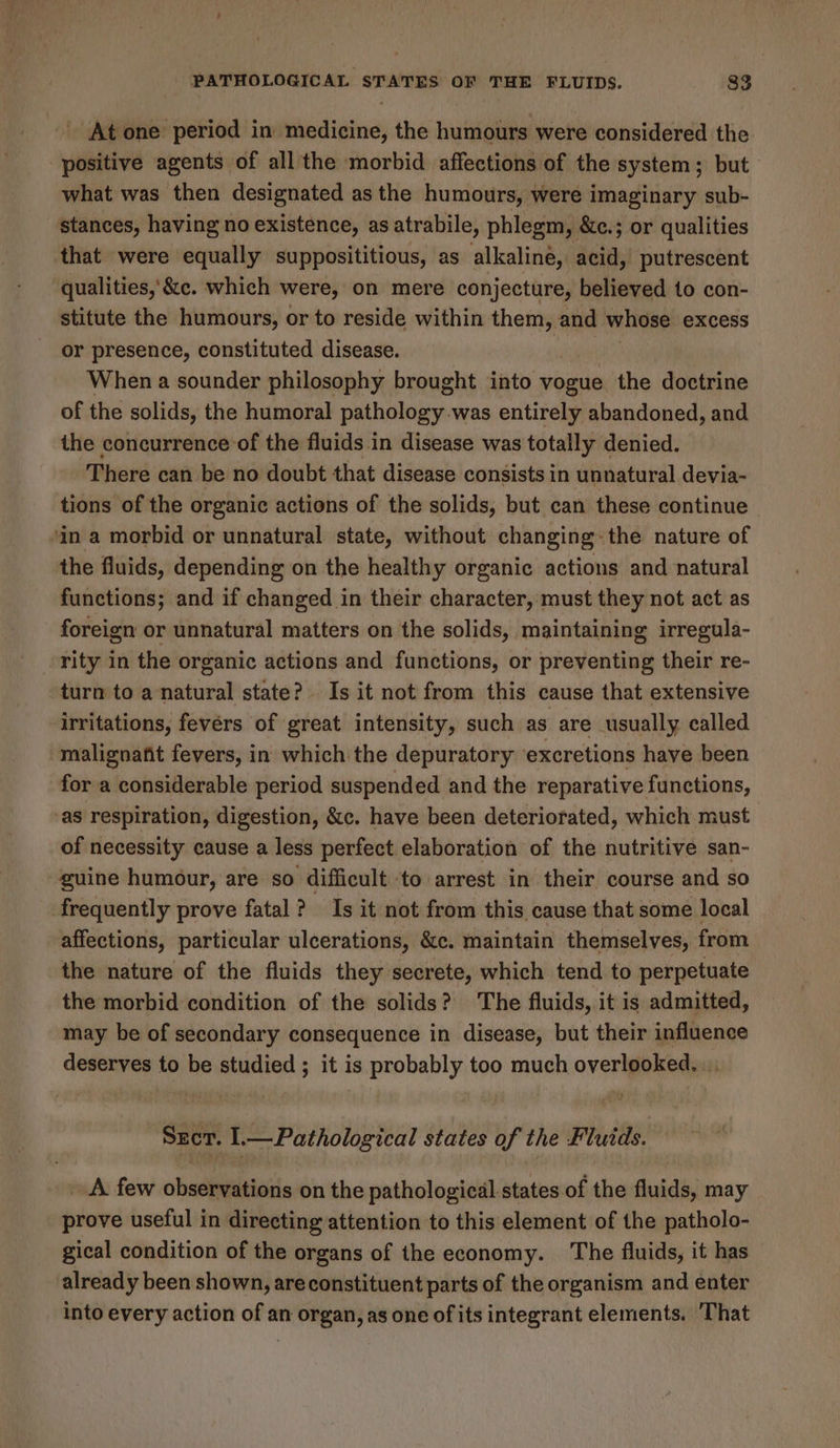 - At one period in medicine, the humours were considered the positive agents of all the morbid affections of the system; but what was then designated as the humours, were imaginary sub- stances, having no existence, as atrabile, phlegm, &amp;c.; or qualities that were equally supposititious, as alkaline, duit putrescent qualities,’ &amp;c. which were, on mere conjecture, believed to con- stitute the humours, or to reside within them, and whose excess or presence, constituted disease. When a sounder philosophy brought into vogue the doctrine of the solids, the humoral paihialay was entirely abandoned, and the concurrence of the fluids in disease was totally denied. There can be no doubt that disease consists in unnatural devia- tions of the organic actions of the solids, but can these continue in a morbid or unnatural state, without changing: the nature of the fluids, depending on the healthy organic actions and natural functions; and if changed in their character, must they not act as foreign or unnatural matters on the solids, maintaining irregula- rity in the organic actions and functions, or preventing their re- turn to a natural state? Is it not from this cause that extensive irritations, fevers of great intensity, such as are usually called malignant fevers, in which the depuratory ‘excretions have been for a considerable period suspended and the reparative functions, as respiration, digestion, &amp;c. have been deteriorated, which must of necessity cause a less perfect elaboration of the nutritive san- guine humour, are so difficult ‘to arrest in their course and so frequently prove fatal? Is it not from this cause that some local affections, particular ulcerations, &amp;c. maintain themselves, from the nature of the fluids they secrete, which tend to perpetuate the morbid condition of the solids? The fluids, it is admitted, may be of secondary consequence in disease, but their influence deserves to be studied ; it is probably too much overlooked. Szer. l— Pathological states of the Fluids. _ A few observations on the pathological states of the fluids, may prove useful in directing attention to this element of the patholo- gical condition of the organs of the economy. The fluids, it has already been shown, areconstituent parts of the organism and enter into every action of an organ, as one of its integrant elements, That