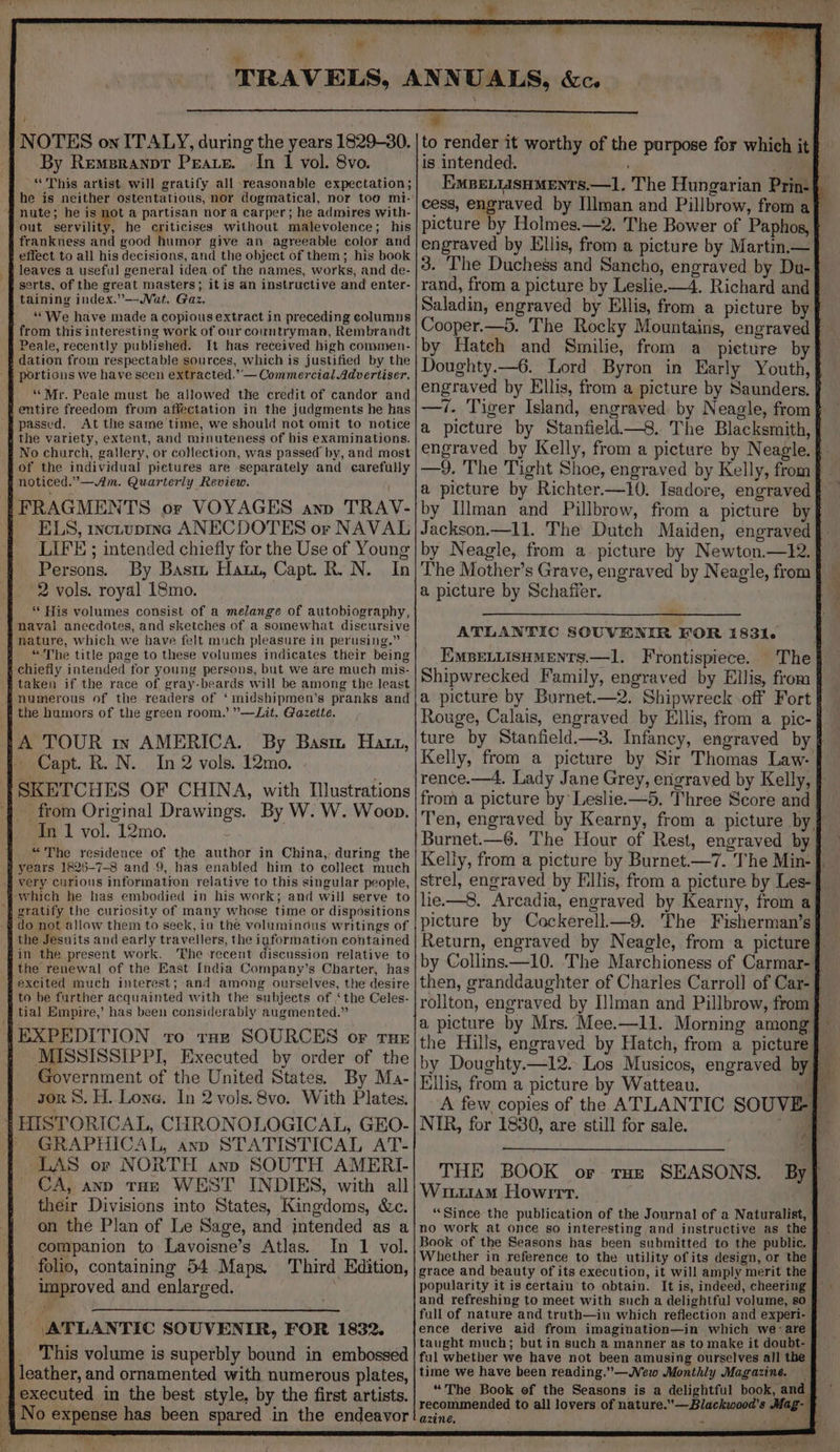 fe NOTES on ITALY, during the years 1829-30, By Remeranpt Pears. In 1 vol. 8vo. “This artist will gratify all reasonable expectation; he is neither ostentatious, nor dogmatical, nor too mi-' nute; he is not a partisan nora carper; he admires with- out Serville, he criticises without malevolence; his frankness and good humor give an agreeable color and | effect to all his decisions, and the object of them; his book leaves a useful general idea. of the names, works, and de- serts, of the great masters; itis an instructive and enter- taining index.”—WVat. Gaz. ‘““We have made a copious extract in preceding columns from this interesting work of our countryman, Rembrandt Peale, recently published. It has received high commen- s dation from respectable sources, which is justified by the portions we have seen extracted.’-— Commercial Advertiser. “Mr. Peale must be allowed the credit of candor and 4 entire freedom from affectation in the judgments he has i passed. At the same time, we should not omit to notice s the variety, extent, and minuteness of his examinations. No church, gallery, or collection, was passed by, and most of the individual pietures are separately and earefully noticed.”—.Am. Quarterly Review. 1-FRAGMENTS or VOYAGES ann TRAV- | ELS, wetupingc ANECDOTES or NAVAL LIFE ; intended chiefly for the Use of Young Persons. By Bast Haut, Capt. R. N. In 2 vols. royal 18mo. “ His volumes consist of a melange of autobiography, naval anecdotes, and sketches of a somewhat discursive nature, which we have felt much pleasure in perusing.” | “The title page to these volumes indicates their being s chiefly intended for young persons, but we are much mis- f taken if the race of gray-beards will be among the least numerous of the readers of ‘midshipmen’s pranks and 4 the humors of the green room.’ ”’—Lit, Gazette. 1A TOUR in AMERICA. By Bast Hatt, i Capt. R. N. In 2 vols. 12mo. ‘}SKETCHES OF CHINA, with Illustrations 4 ~~ from Original Drawings. By W. W. Woop. In 1 vol. 12mo. “The residence of the author in China, during the # years 1825-7-8 and 9, has enabled him to collect much very curious informatron relative to this singular people, ‘which he has embodied in his work; and will serve to ‘} gratify the curiosity of many whose time or dispositions ‘do not allow them to seek, in the voluminous writings of f the Jesuits and early travellers, the iaformation contained fin the present work. ‘The recent discussion relative to ithe renewal of the East India Company’s Charter, has excited much interest; and among ourselves, the desire § to be further acquainted with the subjects of ‘the Celes- tial Empire,’ has been considerably augmented.” fFEXPEDITION tro raz SOURCES or rue { MISSISSIPPI, Executed by order of the Government of the United States. By Ma- gor 8. H. Lone. In 2 vols. 8vo. With Plates. | HISTORICAL, CHRONOLOGICAL, GEO- GRAPHICAL, anp STATISTICAL AT- LAS or NORTH ann SOUTH AMERI- CA, anp THE WEST INDIES, with all their Divisions into States, Kingdoms, &amp;c. on the Plan of Le Sage, and intended as a companion to Lavoisne’s Atlas. In 1 vol. folio, containing 54 Maps. Third Edition, improved and enlarged. ATLANTIC SOUVENIR, FOR 1832. ‘|. This volume is superbly bound in embossed | leather, and ornamented with numerous plates, fexecuted in the best style, by the first artists. 4 No expense has been spared in the endeavor fi W to render it worthy of the purpose for which it} is intended. ; . ie EMBELIASHMENTS.—1, The Hungarian Prin-§ cess, engraved by Illman and Pillbrow, from af picture by Holmes.—2. The Bower of Paphos, f engraved by Ellis, from a picture by Martin.— 3. ‘The Duchess and Sancho, engraved by Du- rand, from a picture by Leslie.—4. Richard and Saladin, engraved by Ellis, from a picture by Cooper.—5. The Rocky Mountains, engraved by Hateh and Smilie, from a picture byf Doughty.—6. Lord Byron in Early Youth, § engraved by Ellis, from a picture by Saunders. —?. Tiger Island, engraved by Neagle, from a picture by Stanfield—8. The Blacksmith, engraved by Kelly, from a picture by Neagle. | —9. The Tight Shoe, engraved by Kelly, from a picture by Richter.—10. Isadore, engraved by Hlman and Pillbrow, from a picture by Jackson.—l1l. The Dutch Maiden, engraved by Neagle, from a picture by Newton.—12. The Mother’s Grave, engraved by Neagle, from a picture by Schaffer. Zz ATLANTIC SOUVENIR FOR 1831. EMBELLISHMENTS.—1l. Frontispiece. The Shipwrecked Family, engraved by Ellis, from a picture by Burnet.—2. Shipwreck off Fort | Rouge, Calais, engraved by Ellis, from a pic- ture by Stanfield.—3. Infancy, engraved by Kelly, from a picture by Sir Thomas Law- | rence.—4, Lady Jane Grey, erigraved by Kelly, from a picture by Leslie.—5. Three Score and Burnet.—6. The Hour of Rest, engraved by Kelly, from a picture by Burnet.—7. The Min- strel, engraved by Ellis, from a picture by Les-} lie.—8. Arcadia, engraved by Kearny, from a picture by Cockerell—9. The Fisherman’s| Return, engraved by Neagle, from a picture J by Collins. —10. The Marchioness of Carmar-§ then, granddaughter of Charles Carroll of Car-{ roliton, engraved by I]lman and Pillbrow, from a picture by Mrs. Mee.—11. Morning among} the Hills, engraved by Hatch, from a picture} by Doughty.—12. Los Musicos, engraved by} Ellis, from a picture by Watteau. m A few copies of the ATLANTIC SOUVE-} NIR, for 1880, are still for sale. THE BOOK or ran SEASONS. By] Wiuu4m Howirt. “Since the publication of the Journal of a Naturalist, no work at once so interesting and instructive as the Book of the Seasons has been submitted to the public, Whether in reference to the utility of its design, or the grace and beauty of its execution, it will amply merit the popularity it is certain to obtain. It is, indeed, cheering and refreshing to meet with such a delightful volume, so § full of nature and truth—in which reflection and experi- ence derive aid from imagination—in which we are taught much; but in such a manner as to make it doubt- ful whether we have not been amusing ourselves all the time we have been reading.” —Wew Monthly Magazine. — “The Book of the Seasons is a delightful book, and recommended to all lovers of nature.’—Blackwood’s Mag-