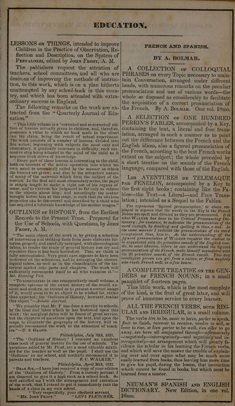 - LESSONS on THINGS, intended to improve Children in the Practice of Observation, Re- flection and Description, on the System of PesTatozzi, edited by Joun Frost, A. M. | The. publishers request the attention of | teachers, school committees, and all who are j desirous of improving the methods of instruc- { tion, to this work, which is on a plan hitherto junattempted by any school-book in this coun- } try, and which has been attended with extra- ! ordinary success in England. f The following remarks on the work are ex- i tracted from the “Quarterly Journal of Edu- | cation.” ; “ This.little volume is a ‘corrected and re-corrected’ edi- § tion of lessons actually given to children, and, therefore, possesses a value to which no book made in the closet #can lay claim, being the result of actual experiment. 4 The work consists of a number of lessons, divided into 8 five series; beginning with subjects the most easy and , elementary, it gradually increases in difficulty, each suc- q cessive step being adapted to the mind of the child as it # acquires fresh stores of knowledge. “\ Every part of these lessons is interesting to the child, 4 both on account of the active operation into which his 7 own mind is necessarily called by the manner.in which @ the lessous are given; and also by the attractive nature sof many of the materials which form the subject of the @ lessons. In the first and most elementary series, the pupil is simply taught to wake a right use of his organs of sense, and to exercise his judgment so far only as relates to the objects about him; and accordingly the matter brought before him at this stage, is such that its ‘obvious properties can be discovered and described by a child who 4 has aequired a tolerable knowledge of his mother tongue.” # OUTLINES or HISTORY, from the Earliest Records to the Present Time. Prepared for the Use of Schools, with Questions, by Joun Frost, A. M. “The main object of the work is, by giving a selection B of interesting and striking facts from more elaborate his- tories, properly and carefully arranged, with chronological tables, to render the study of general history less dry and repulsive than it has been heretofore. This, we think is g fully accomplished. Very great care appears to have been ¢ bestowed on the selections, and in arranging the chrono- logical tables, as weil as in the elassification of the his- } torical matter into parts and chkapters.. The work will =n h Sat. Evening Post. H “To concentrate in one comparatively small volume, a g complete epitome of the entire history of the world, an- q cient and modern, so treated as to present a correct image of it, would seem to be an object to be wished for, rather 7 than expected ; the ‘ Outlines of History,’ however, realize # this object — Asiatic Journal. y =‘ We consider that Mr. F_has done a service to schools, # by the time and labor which he has bestowed upon this but the chapters of questions upon the text, and upon the maps, to illustrate the geography of the history, will es- peciaily recommend the work to the attention of teach- fers.”—U. S. Gazette. i Philadelphia, July 10th, 1831. ‘Outlines of History, I consider an Gait “he “The ¥ class-book of general history for the use of schools. i questions added by Mr. Frost, are a most valuable auxili- ary for the teacher aswell as the pupil. I shall use the ‘Outlines’ in my school, and cordially recommend it to @ parents and teachers. S.C. WALKER.” Philadelphia, April 30th, 1831. “ Dear Sir,—I have just received a copy of your edition , of the ‘QGutlines of. History.’ From a cursory perusal, I ain disposed to give it a high rank as a school-book. So well satisfied am I with the arrangement and execution of the work, that I intend to put it immediately into the hands of a class in my own school. ) “Very respectfully, your obedient servant, _ “Mr. JoHn Frost.” “LEVI FLETCHER. ¥ FRENCH AND SPANISH. BY A. BOLMAR. ‘4 A COLLECTION or COLLOQUIAL} PHRASES on every Topic necessary to main- tain Conversation, arranged under different} heads, with numerous remarks on the peculiar } pronunciation and use of various words—the whole so disposed as considerably to facilitate } the acquisition of a correct pronunciation of | the French. By A, Bormar. One vol. 18mo. A SELECTION or ONE HUNDRED| PERRIN’S FABLES, accompanied by a Key, | containing the text, a literal and free trans-{ lation, arranged in such a manner as to point out the difference between the French and the} English idiom, also a figured pronunciation of | the French, according to the best French works} extant on the subject; the whole preceded by a short treatise on the sounds of the French 4 language, compared with those of the English. | Les AVENTURES pt TELEMAQUE park FENELON, accompanied by a Key to{ the first eight books; containing like the Fa-§ bles—the Text—a Literal—and Free Trans-# lation; intended as a Sequel to the Fables, The expression ‘figured pronunciation,’ is above, em- § ployed to express that the words in the Key to the French Fables are spelt and divided as they are pronounced. Jt is what WALKER has done in his Critical Pronouncing Dic- z tionary ; for instance, he indicates the pronunciation of the | word enough, by dividing and spelling it thus,e-nuf. In} the same manner I indicate the pronunciation of the word ¥ comptaient thus, kon-té. As the understanding of the Jigured pronunciation of WALKER requires the student to 1 be acquainted with the primitive sounds of the English vow- } els, he must likewise, before he can understand the figured § pronunciation of the French, make himself acquainted with | the 20 primitive sounds of the French vowels. This any intelligent person can get from a native, or from anybody who.reads French well, in a few hours. heh ACOMPLETE TREATISE on ruse GEN- | DERS or FRENCH NOUNS; in a small pamphlet of fourteen pages. 7 This little work, which is the most complete j of the kind, is the fruit of great labor, and will prove of immense service to every learner. ALL THE FRENCH VERBS, soru REG- ULAR anp IRREGULAR, in a small volume. | The verbs élre to be, avoir to have, parler to speak, fir to finish, recevoir to receive, vendre to sell, se ever to rise, se bien porter to be well, s’en aller to’ go away, are here all conjugated through—affirmatively —negatively—interrogatively—and negativelyand in- lerrogatively—an arrangement which will greatly fa- } cilitate the scholar in his learning the French verbs, and which will save the master the trouble of explain-— ing over and over again what may be much more easily learned from books, thus leaving him more time to give his pupil, during the lesson, that instruction which cannot be found in books, but which must be learned from a master. oe NEUMAN’S SPANISH ann ENGLISH DICTIONARY. New Edition, in one vol. 16mo. roo