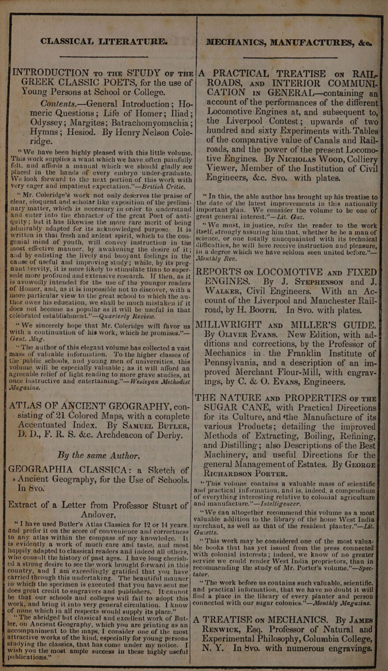 { ‘ : : % if at MECHANICS, MANUFACTURES, &amp;o. f INTRODUCTION vo rae STUDY or truz/A PRACTICAL TREATISE on RAIL- GREEK CLASSIC POETS, for the use of | ROADS, ann INTERIOR COMMUNI] Young Persons at School or College. CATION in GENERAL—containing an} Contents.—General Introduction; Ho- account of the performances of the different. meric Questions; Life of Homer; Iliad ; Locomotive Engines at, and subsequent to, _ Odyssey; Margites; Batrachomyomachia ; the Liverpool Contest; upwards of two _ Hymns; Hesiod. By Henry Nelson Cole-| bundred and sixty Experiments with. Tables ridge. of the comparative value of Canals and Rail- roads, and the power of the present Locomo- tive Engines. By Nicnotas Woop, Colliery } Viewer, Member of the Institution of Civil Engineers, &amp;c. Bvo. with plates. § ‘We have been highly pleased with this little volume. j This work supplies a want which we have often painfully 4 felt, and affords a manual which:we should gladly see fi placed in the hands of every embryo under-graduate. f We look forward to the next portion of this work with _§ Very eager and impatient expectation.”—British Critic. s clear, eloquent and scholar like exposition of the prelimi- nary matter, which is necessary in order. to understand ; and enter into the character of the great Poet of anti- fi. adinirably adapted fur its acknowledged purpose. It is written in that fresh and ardent spirit, which to the con- -§ genial mind of youth, will convey instruction in the p inost effective manner, by awakening the desire of it; § aud by enlisting the lively and buoyant feelings in the _ ff cause of useful and improving study; while, by its preg- _§ Hant brevity, it is more likely to stimulate than to super- sede more profound and extensive research. If then, as it j is avowedly intended for the use of the younger readers ff of Homer, and, as it is impossible net to discover, with a ‘more particular view to the great school to which the au- ; thor owes his education, we shall be much mistaken if it j does not become as popular as it will be usefal in that h celebrated establishment.’—-Quarierly Review. “We sincerely hope that Mr. Coleridge will favor us with a continuation of his work, which he promises.”— f Gent. Mag. q. “ The author of this elegant volume has collected a vast , mass of valuable information. To the higher classes of ~§ tite public schools, and young men of universities, this volume will be especially valuable; as it will afford an s agreeable relief of light reading to more grave studies, at once instructive and entertaining.”— Wesleyan Methodist Magazine. ATLAS OF ANCIENT GEOGRAPHY, con- _ sisting of 21 Colored Maps, with a complete Accentuated Index. By Samus. Burimr, D. D., F. R. 8. &amp;e. Archdeacon of Derby. By the same Author. } GEOGRAPHIA CLASSICA: a Sketch of _ «Ancient Geography, for the Use of Schools. In 8vo- | Extract of a Letter from Professor Stuart of Andover, j “Ihave used Butler’s Atlas Classica for 12 or 14 years, } and prefer it on the score of convenience and correctness f tO any atlas within the compass of my knowledge. © It fis evidently a work of much care and taste, and most f happily adapted to classical readers and indeed all others, who consult the history of past ages.. I have long cherish- # ed a strong desire to see the work brought forward in this country, and I am eaceedingly gratified that you have q carried through this undertaking. ‘The beautiful manner itv which the specimen is executed that you have sent me j does great credit to engravers and publishers. It-cannot be that our schools and colleges will fail to adopt this 7 Work, and bring it into very general circulation. I know of vone which in all respects would supply its place.” _ “The abridged but classical and excellent work of But- ler, on Ancient Geography, which you are printing as an H accompaniment to the maps, I consider one of the most attractive works of the kind, especially for young persons qj Studying the classics, that has come under my notice. I wish you the most ample success in these highly useful publications.” © “In this, the able author has brought up his treatise to the date of the Jatest improvements in this nationally important plan. We consider the volume to be one of. great general interest.”—Lit. Guz. “We must, injustice, refer the reader to the work itself, strongly assuring him that, whether he be a man of science, or one totally unacquainted with its technical difficulties, he will here receive instruction and pleasure, in a degree which we have seldom seen united before.”— Monthly Rev. REPORTS on LOCOMOTIVE ann FIXED ENGINES. - By J. Sreppenson and J.J Wanker, Civil Engineers. With an Ac- count of the Liverpool and Manchester Rail-{ road, by H. Boorn. In 8vo. with plates. MILLWRIGHT anp MILLER’S GUIDE. | By Oniver Evans... New Edition, with ad-| ditions and corrections, by the Professor of § Mechanics: in. the Franklin Institute of Pennsylvania, and a description of an im- proved Merchant Flour-Mill, with engrav- ings, by C. &amp; O. Evans, Engineers, THE NATURE ann PROPERTIES or tue} SUGAR CANE, with Practical Directions} for its Culture, and ‘the Manufacture of its various Products; detailing the improved ‘Methods of Extracting, Boiling, Refining, | and Distilling; also Descriptions of the Best} >? Machinery, and useful Directions for the general Management of Estates. By Grorer} Ricuarpson Porter. | * This. voluine contains a valuable mass of scientific f and practical information, and is, indeed, a compendium § of everything interesting relative to colonial agriculture and manufacture.”—Jntelligencer. “We can altogether recommend this volume as a most valuable additiou to. the library of the home West India merchant, as well as that of the resident plauter.”—Lit. | Gazette. “This work may be considered one of the most valua- ble books that has yet issued from the press connected with colonial interests; indeed, we know of no greater service we could render West India proprietors, than in recominending the study of Mr. Porter’s volume.”—Spec- } tator. : “The work before us contains such valuable, scientific, and practical information, that we have no doubt it will find a place in the library of every planter and person: connected with our sugar colonies.” —Monthly Magazine. — A TREATISE on MECHANICS. By James} Renwick, Esq. Professor of Natural and] Experimental Philosophy, Columbia College, | — N. Y.’ In 8vo. with numerous engravings. |