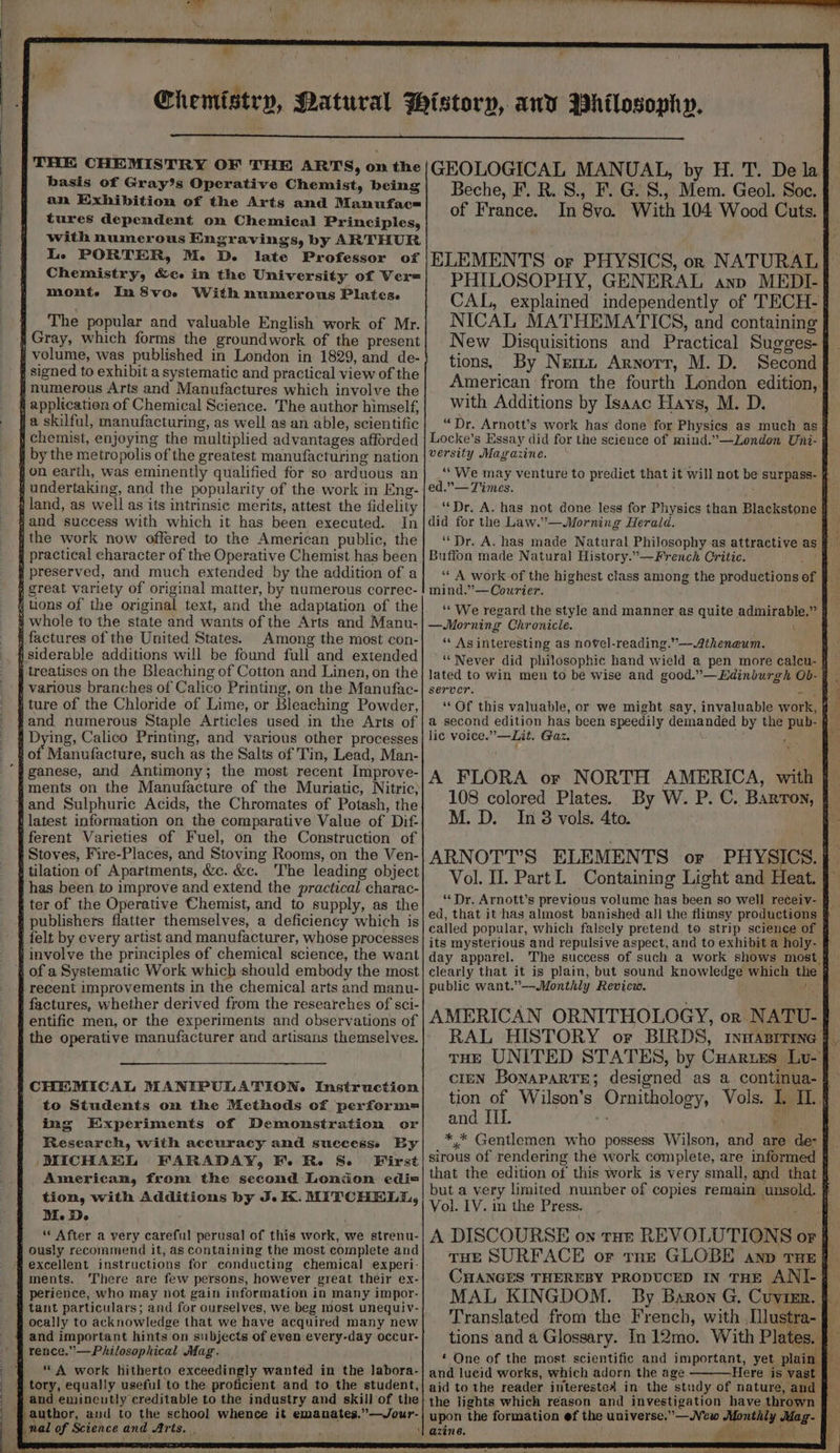 LGR RESTS THE CHEMISTRY OF THE ARTS, on the basis of Gray’s Operative Chemist, being an Exhibition of the Arts and Manufac= tures dependent on Chemical Principles, with numerous Engravings, by ARTHUR Le PORTER, M. D. late Professor of The popular and valuable English work of Mr. In preserved, and much extended by the addition of a great variety of original matter, by numerous correc- tions of the original text, and the adaptation of the whole to the state and wants of the Arts and Manu. Among the most con- siderable additions will be found full and extended and numerous Staple Articles used in the Arts of ganese, and Antimony; the most recent Improve- ferent Varieties of Fuel, on the Construction of Stoves, Fire-Places, and Stoving Rooms, on the Ven- The leading object has been to improve and extend the practical charac- felt by every artist and manufacturer, whose processes recent improvements in the chemical arts and manu- entific men, or the experiments and observations of to Students on the Methods of perform= ing Experiments of Demonstration. or Research, with accuracy and successs By MICHAL FARADAY, Fe Re S- First American, from the second London edi= tion, with Additions by J. K. MITCHELL, Me De “ After a very careful perusal of this work, we strenu- ously recommend it, as containing the most complete and excellent instructions for conducting chemical experi- ments. There are few persons, however great their ex- perience, who may not gain information in many impor- tant particulars; and for ourselves, we beg most unequiv- ocally to acknowledge that we have acquired many new and important hints on subjects of even every-day occur- “ A work hitherto exceedingly wanted in the labora- tory, equally useful to the proficient and to the student, and emincutly creditable to the industry and skill of the |} author, and to the school whence it emanates.”—Jour- nal of Science and Arts. , ) ¥en a “ ee GEOLOGICAL MANUAL, by H. T. De la. of France. In 8vo. With 104 Wood Cuts. ELEMENTS or PHYSICS, orn NATURAL PHILOSOPHY, GENERAL anp MEDI- CAL, explained independently of TECH- | NICAL MATHEMATICS, and containing | New Disquisitions and Practical Sugges- tions, By Nem. Arnorr, M.D. Second with Additions by Isaac Hays, M. D. versity Magazine. “We may ed.”— Times. “Dr. A. has not done less for Physics than Blackstone § did for the Law.’—Morning Herald. Buffon made Natural History.—French Critic. fe! ‘“‘ A work of the highest class among the productions of mind.”— Courier. —Morning Chronicle. ( ‘ As interesting as novel-reading.”—Atheneum. “Never did philosophic hand wield a pen more calcu- § lated to win men to be wise and good.”—Edinburgh OD- | server. at ‘‘Of this valuable, or we might say, invaluable work, a second edition has been speedily demanded by the pub- § lic voice.” —Lit. Gaz. Ni A FLORA or NORTH AMERICA, with | 108 colored Plates. M. D. In 8 vols. 4to. Vol. IL. PartI. Containing Light and Heat. ‘‘Dr. Arnott’s previous volume has been so well receiv- ed, that it has almost banished-all the flimsy productions called popular, which falsely pretend to strip science of its mysterious and repulsive aspect, and to exhibit a holy- day apparel. The success of such a work shows most } clearly that it is plain, but sound knowledge which the § public want.”——-Monthly Review. ! RAL HISTORY or BIRDS, rnqanrrine | tion of Wilson’s Ornithology, Vols. I. IL} and II. “4 , *,* Gentlemen who possess Wilson, and are’ de- that the edition of this work is very small, and that § Vol. LV. in the Press. MAL KINGDOM. By Baron G, Cuvimr. Translated from the French, with lustra- tions and a Glossary. In 12mo. With Plates. ‘ One of the most scientific and important, yet. plat and lueid works, which adorn the age Here is vast aid to the reader interested in the study of nature, and the lights which reason and investigation have aren. upon the formation ef the universe.”—JVew Monthly Mag- azine. Pyro ee oe