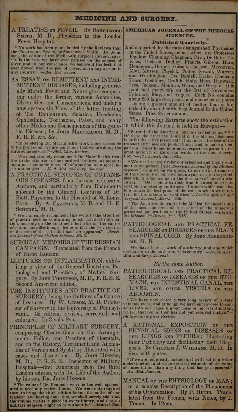 K | ‘A TREATISE on F Samira, M. D., Physician to the London Fever Hospitaki” \ No work has been more lauded by the Reviews than son, the editor of the Medico-Chirurgical Review, says, ‘It is the best we have ever perused on the subject of ever flowed from the pen of physician in any age or in any country.’ —Am. Med. Journ. An ESSAY on REMITTENT anv INTER- MITTENT DISEASES, including generic- ally Marsh Fever and Neuralgia—compris- ing under the former, various. Anomalies, Obscurities, and Consequences, and under a new systematic View of the latter, treating of Tic Douloureux, Sciatica, Headache, Ophthalmia, Toothache, Palsy, and many other Modes and Consequences of this gene- ric Disease; by Joun Maccutiocn, M. D., F. R. 8. &amp;c. &amp;e. ‘*In rendering Dr. Macculloch’s work more accessible state some service.’’—Med. Chir. Review. ““We most strongly recommend Dr. Macculloch’s trea- ing a most valuable mass of information, on a most im- OUS DISEASES, from the most celebrated Authors, and particularly from Documents afforded by the Clinical Lectures of Dr. Biett, Physician to. the Hospital of St. Louis, Paris. By A. Cazenave, M.D. and H. E. ScHEDEL, M. D. * We can safely recommend this work to the attention of practitioners as containing much practical informa- tion, not only on the treatment, but also on the causes of cutaneous affections, as being in fact the best treatise can Journal of the Medical Sciences, No. 5, CAMPAIGN. ‘Translated from the French of Baron Larrey. iting a view of the General Doctrines, Pa- thological and Practical, of Medical Sur- gery. By Joun Tuompson, M. D., F.R.S. E. Second American edition. SURGERY ; being the Outlines of a Course of Lectures. By W. Gipson, M. D. Profes- ‘sor of Surgery in the University of Pennsy1- vania. enlarged. In 2 vols. 8vo. comprising Observations on the Arrange- -ments, Police, and Practice of Hospitals, and on the History, Treatment, and Anoma- lies of Variola and Syphilis; illustrated with cases and dissections. By Joun HEnnen, M. D., F.R.S. E. Inspector of Military Hospitals—first American from the third London edition, with the Life of the Author, by his son, Dr. Joun HENNEN. “'The value of Dr. Hennen's work is too well appreci- ated to need any praise of ours. We were only required then, to bring the third edition betore the notice of our readers; and having done this, we shall merely add, that the volume merits a place in every library, and that no SCIENCES. ; e Published Quarterly. 4 And supported by the most distinguished Physicians in the United States, among which are Professors } Bigelow, Channing, Chapman, Coxe, De Butts, De- f wees, Dickson, Dudley, Francis, Gibson, Hare, | Henderson, Horner, Hosack, Jackson, Macneven, Mott, Mussey, Physick, Potter, Sewall, Warren, and Worthington; Drs. Daniell, Drake, Emerson, Fearn, Geddings, Griffith, Hale, Hays, Tzayward, published punctually on the first of November, February, May, ag August. about 280 large 8vo. pages, and one or more plates —being a greater amount of matter than is fur- nished by any other Medical Journal in the United States. Price $5 per annum. aie The following Extracts show the estimation } in which this Journal is held in Europe :— | ‘‘ Several of the American Journals are before us. * * * Of these the American Journal of the Medical Sciences | is by far the better periodical; it is, indeed, the best of the f on the opinions of our own countrymen, or to the princi- } fore us, are the best proof of the esteem which we enter- “The American Journal of the Medical Sciences is one des Sciences Medicales, Tom. X\V. . BIE, M. D. ““We have here a work of authority, and one which By the same Author. cil e ‘LIVER, anp orHerR VISCERA ABDOMEN. — \ { ‘‘We have now closed a very long review of a very valuable work, and although we have endeavored to con- dense into our pages a great mass of important matter, | we feel that our author has hot yet received justice.”— Medico-Chirurgical Review. J “ae OF THE] PHYSICAL SIGNS or DISEASES or tHe LUNGS anp PLEURA; Illustrating their Pathology and facilitating their Diag- § 8vo. with plates. —Am. Med. Journal, MANUAL or tur PHYSIOLOGY or MAD or a concise Description of the Phenomena } of his Organization. By P. Hurin. Tr lated from the French, with Notes, Tocno, In 12mo, ee