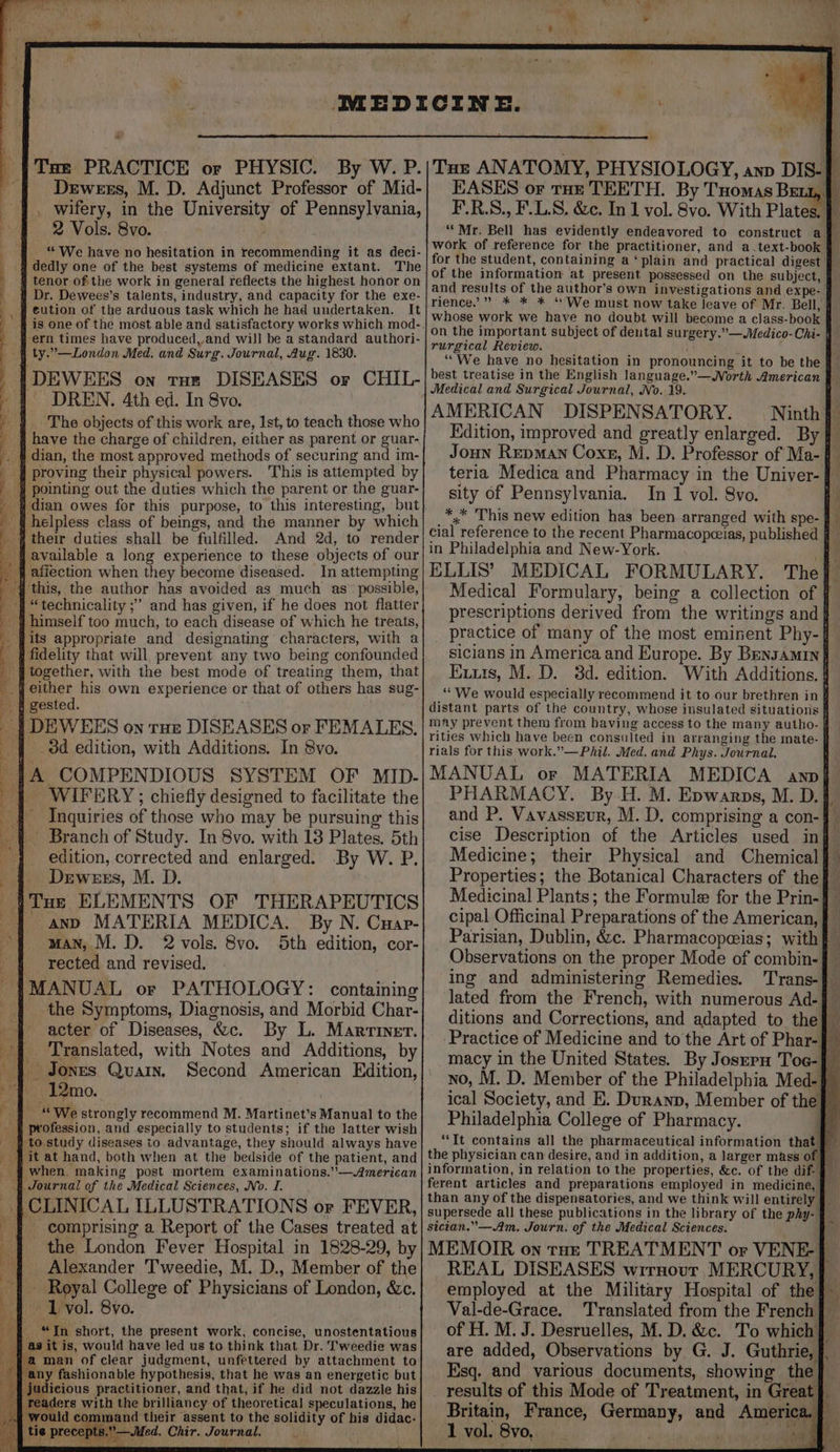 a Dewees, M. D. Adjunct Professor of Mid- , wifery, in the University of Pennsylvania, 2 Vols. 8vo. “We have no hesitation in recommending it as deci- dedly one of the best systems of medicine extant. The tenor ofthe work in general reflects the highest honor on Dr. Dewees’s talents, industry, and capacity for the exe- eution of the arduous task which he had undertaken. It is one of the most able and satisfactory works which mod- _ #) ern times have produced, and will be a standard authori- § ty.”—London Med. and Surg. Journal, Aug. 1830. IDEWEES on tHe DISEASES or CHIL- ~ DREN, 4th ed. In 8vo. The objects of this work are, 1st, to teach those who # have the charge of children, either as parent or guar- { dian, the most approved methods of securing and im- | proving their physical powers. This is attempted by | pointing out the duties which the parent or the guar- dian owes for this purpose, to this interesting, ‘but {helpless class of beings, and the manner by which # their duties shall be fulfilled. And 2d, to render available a long experience to these objects of our affection when they become diseased. In attempting this, the author has avoided as much as’ possible, “technicality ;” and has given, if he does not flatter ‘4 himself too much, to each disease of which he treats, _ fjits appropriate and designating characters, with a i fidelity that will prevent any two being confounded together, with the best mode of treating them, that jeither his own experience or that of others has sug- s gested. | DEWEES on rue DISEASES or FEMALES, |. 3d edition, with Additions. In 8vo. _|A COMPENDIOUS SYSTEM OF MID- '§ WIFERY; chiefly designed to facilitate the _§ Inquiries of those who may be pursuing this -{~ Branch of Study. In 8vo. with 13 Plates. 5th edition, corrected and enlarged. By W. P. Drwexrs, M. D. Tne ELEMENTS OF THERAPEUTICS | anv MATERIA MEDICA. By N. Cuap- » man, M. D. 2 vols. 8vo. 5th edition, cor- rected and revised. MANUAL or PATHOLOGY: containing the Symptoms, Diagnosis, and Morbid Char- | acter of Diseases, &amp;c. By L. Marriner. _ Translated, with Notes and Additions, by Jones Quain. Second American Edition, 12mo. _ “We strongly recommend M. Martinet’s Manual to the profession, and especially to students; if the latter wish to.study diseases to advantage, they should always have ‘fit at hand, both when at the bedside of the patient, and 4 when. making post mortem examinations.’—American § Journal of the Medical Sciences, No. I. CLINICAL ILLUSTRATIONS or FEVER, - comprising a Report of the Cases treated at the London Fever Hospital in 1828-29, by _ Alexander Tweedie, M. D., Member of the - Royal College of Physicians of London, &amp;c. 1 vol. 8vo. “In short, the present work, concise, unostentatious it is, would have led us to think that Dr. Tweedie was man of clear judgment, unfettered by attachment to fashionable hypothesis, that he was an energetic but dicious practitioner, and that, if he did not dazzle his aders with the brillianey of theoretical speculations, he and their assent to the solidity of his didac- 7 i » > EASES or tae TEETH. By Tromas Bext,. | F.R.S., F.L.S. &amp;c. In 1 vol. 8vo. With Plates. id “Mr. Bell has evidently endeavored to construct a for the student, containing a ‘plain and practical digest of the information at present possessed on the subject, and results of the author’s own investigations and expe- rience.” * * * “ We must now take leave of Mr. Bell, | whose work we have no doubt will become a class-book on the important subject of dental surgery.”—Medico-Chi- | rurgical Review. f ‘ ““We have no hesitation in pronouncing it to be the f best treatise in the English language.”—WNorth American } Medical and Surgical Journal, No. 19, AMERICAN DISPENSATORY. Ninth Edition, improved and greatly enlarged. By } Joun Repman Coxe, M. D. Professor of Ma- teria Medica and Pharmacy in the Univer-} sity of Pennsylvania. In 1 vol. 8vo. *,* This new edition has been arranged with spe- 4 cial reference to the recent Pharmacopceias, published 4 in Philadelphia and New-York. te ELLIS’ MEDICAL FORMULARY. Thej- Medical Formulary, being a collection of } prescriptions derived from the writings and _ practice of many of the most eminent Phy-{ sicians in America and Europe. By Bensamin} Exuts, M. D. 3d. edition. With Additions. § “We would especially recommend it to our brethren in ¢ distant parts of the country, whose insulated situations F may prevent them from having access to the many autho- § rities which have been consulted in arranging the mate- rials for this work.”—Phil. Med. and Phys. Journal. MANUAL or MATERIA MEDICA ann] PHARMACY. By H. M. Epwarps, M. D. and P. Vavassrur, M. D. comprising a con-} cise Description of the Articles used inj Medicine; their Physical and Chemical} Properties; the Botanical Characters of the} Medicinal Plants; the Formule for the Prin-4 cipal Officinal Preparations of the American, | Parisian, Dublin, &amp;c. Pharmacopeias; with} Observations on the proper Mode of combin-{ ing and administering Remedies. Trans- lated from the French, with numerous Ad-§ ditions and Corrections, and adapted to the} Practice of Medicine and to the Art of Phar- % macy in the United States. By Josrru Toc-} no, M. D. Member of the Philadelphia Med-} ical Society, and E. Duranp, Member of the} . ; hed Philadelphia College of Pharmacy. Ay “It contains all the pharmaceutical information that } the physician can desire, and in addition, a larger mass of information, in relation to the properties, &amp;c. of the dif- § ferent articles and preparations employed in medicine, } than any of the dispensatories, and we think will entirely § supersede all these publications in the library of the phy- | sician.”—Am. Journ. of the Medical Sciences. MEMOIR on tut TREATMENT or VENE-} © REAL DISEASES wrrnour MERCURY, | employed at the Military Hospital of the} Val-de-Grace. Translated from the French} — of H. M. J. Desruelles, M. D. &amp;c. To which} are added, Observations by G. J. Guthrie, f. Esq. and various documents, showing the] results of this Mode of Treatment, in Great} Britain, France, Germany, and America.f —