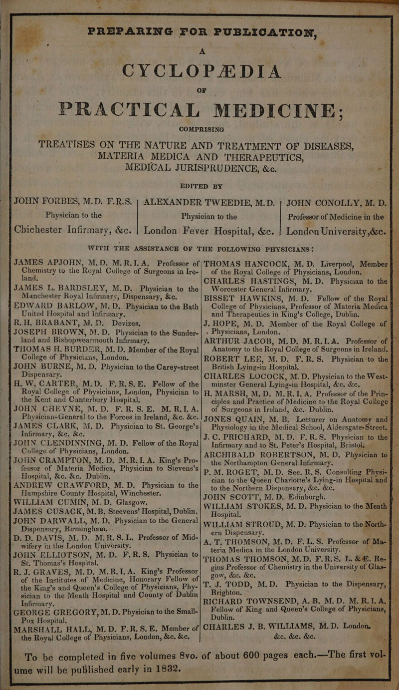 CYCLO * ™” PEDIA PRACTICAL MEDICINE; Physician to the Chichester Infirmary, &amp;c. JOHN CONOLLY, M. D. | London University foo. : hs nad to the Royal College of Surgeons in Ire- an JAMES L, BARDSLEY, M.D. Physician to the Manchester Royal Infirmary, Dispensary, &amp;c. United Hospital and Inbraasy. R. H. BRABANT, M.D. Devizes. land and Bishopwearmouth Infirmary. THOMAS H. BURDER, M. D. Member of the Royal College of Physicians, London. JOHN BURNE, M.D. Physician to the Carey-street Dispensary. ! Royal College of Physicians, London, Physician to the Kent and Canterbury Hospital. M.D. F.R.S. EB. M. RIA. Physician-General to the Forces in Ireland, &amp;c. &amp;c. Infirmary, &amp;c. &amp;e. y JONN CLENDINNING, M. D. Fellow of the Royal College of Physicians, London. fessor of Materia Medica, Physician to Stevens’s Hospital, &amp;c. &amp;c. Dublin. ANDREW CRAWFORD, M.D. Physician to the Hampshire County Hospital, Winchester. WILLIAM CUMIN, M. D. Glasgow. JOHN DARWALL, M.D, Physician to the General Dispensary, Birmingham. ° D. D. DAVIS, M. D. M.R.S. L. Professor of Mid- Bey in the London University. St. Thomas’s Hospital. of the Tustitoton of Medicine, Honorar Fellow of of the Royal College of Physicians, London; q CHARLES HASTINGS, M.D. Physician to the : Worcester General Infirmary, i BISSET HAWKINS, M. D. Fellow of the Royal Ai College of Physicians, Professor of Materia Medica q and Therapeutics in King’s College, Dublin. J. HOPE, M.D. Member of the Royal College of } . Physicians, London. Anatomy to the Royal College of Surgeons in Ireland. § ROBERT LEE, M.D. F.R.S. Physician-to the f British Lying-in Hospital. a CHARLES LOCOCK, M.D. Physician to the West- Me minster General Lying-in Hospital, &amp;c. &amp;c. . H. MARSH, M, D. M.R.I. A. Professor of the Prin- f ciples and Preise of Medicine to the Royal College § of Surgeons in Ireland, &amp;c.- Dublin. 5 he JONES QUAIN, M. B. Lecturer on Anatomy and J.C. PRICHARD, M.D. F.R.S. Physician to the §- Infirmary and to St. Peter’s Hospital, Bristol. fe ARCHIBALD ROBERTSON, M. D. Physician tof the Northampton General Infirmary. ay P. M. ROGET, M.D. Sec. R.S. Consulting Physi- § cian to the Queen Charlotte’s Lying-in Hospital ane ht to the Northern Dispensary, &amp;c. &amp;e. JOHN SCOTT, M.D. Edinburgh. Wat WILLIAM STOKES, M.D. Physician to the Meat Hospital. ei WILLIAM STROUD, M. D. Physician to the North. oe ern Dispensary. A. T. THOMSON, M.D. F.L.S. Peotadan of Ma- teria Medica in the London University. THOMAS THOMSON, M.D. F.R.S. L. &amp;m, Re- § gius Professor of Chemistry i in the University of Glas- j — gow, &amp;c. &amp;e. a Tol. TODD, M.D. Physician to the Digeaae h Brighton. RICHARD TOWNSEND, A.B. M.D. M.R.I. a Fellow of King and Queen’ s College of Phy ‘ + Dublin. a CHARLES J, B. WILLIAMS, M.D. London, ¢ &amp;c. &amp;e. &amp;e.