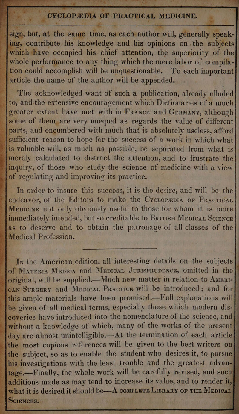 hy ee sith Re : na y 4 OF ‘PRACTICAL MEDICINE. | a aha at the ‘same time, H aaacenihpesishee will, Mroraile “a ‘contribute his knowledge and his opinions onthe. subjects vhich have occupied his chief attention, the superiority of the e whole performance to any thing which the mere labor of compila- | tion could accomplish will be unquestionable. ‘To each important} , | article the name of the author will be appended. | The acknowledged want of such a publication, already alluded }to, and the extensive encouragement which Dictionaries of a much | greater extent have met with in France and Germany, although| on of them,are very unequal as regards the value of different) | parts, and encumbered with much that is absolutely useless, afford ; {sufficient reason to hope for the success of a work in which what} [is valuable will, as much as possible, bé separated from what is | | merely calculated to distract the attention, and to frustrate the} | le of those who study the science of medicine with a view | jot regulating and 1 improving its practice. ia : r Th order to insure this success, it is the aattre, and will be the} 4 Pte. or, of the Editors to make the Cycropepia or Pracricar| | Menicine not only obviously useful to those for whom it is more| | immediately intended, but so creditable to Barris Mepicat Science | fas to deserve and to obtain the patronage of all classes of the Medical Profession. | of Mareria Mepica and Mepicat Titian! omitted in the} original, will be supplied—Much new matter in relation to Ameri-[ ican Surcery and Mepicar Practice will be introduced; and for ; | this ample materials have been promised.—F ull Pe laubtions will { Ibe given of all medical terms, especially those which modern dis- overies have introduced into the nomenclature of the science, and} | without a knowledge of which, many of the works of the present | y |day are almost unintelligible—At the termination of each article] |the most copious referendes will be given to the best writers on|” It subject, so as to enable the student who desires it, to pursue} 3 es, vestigations with the least trouble and the greatest advan-] e.—Finally, the whole work will be carefully revised, and such} ditions made as may tend to increase its value, and to render ib] at it is desired it should be—A COMPLETE LIBRARY OF THE Mepicat | aq : 4 In the American edition, all interesting details on the subjects | |