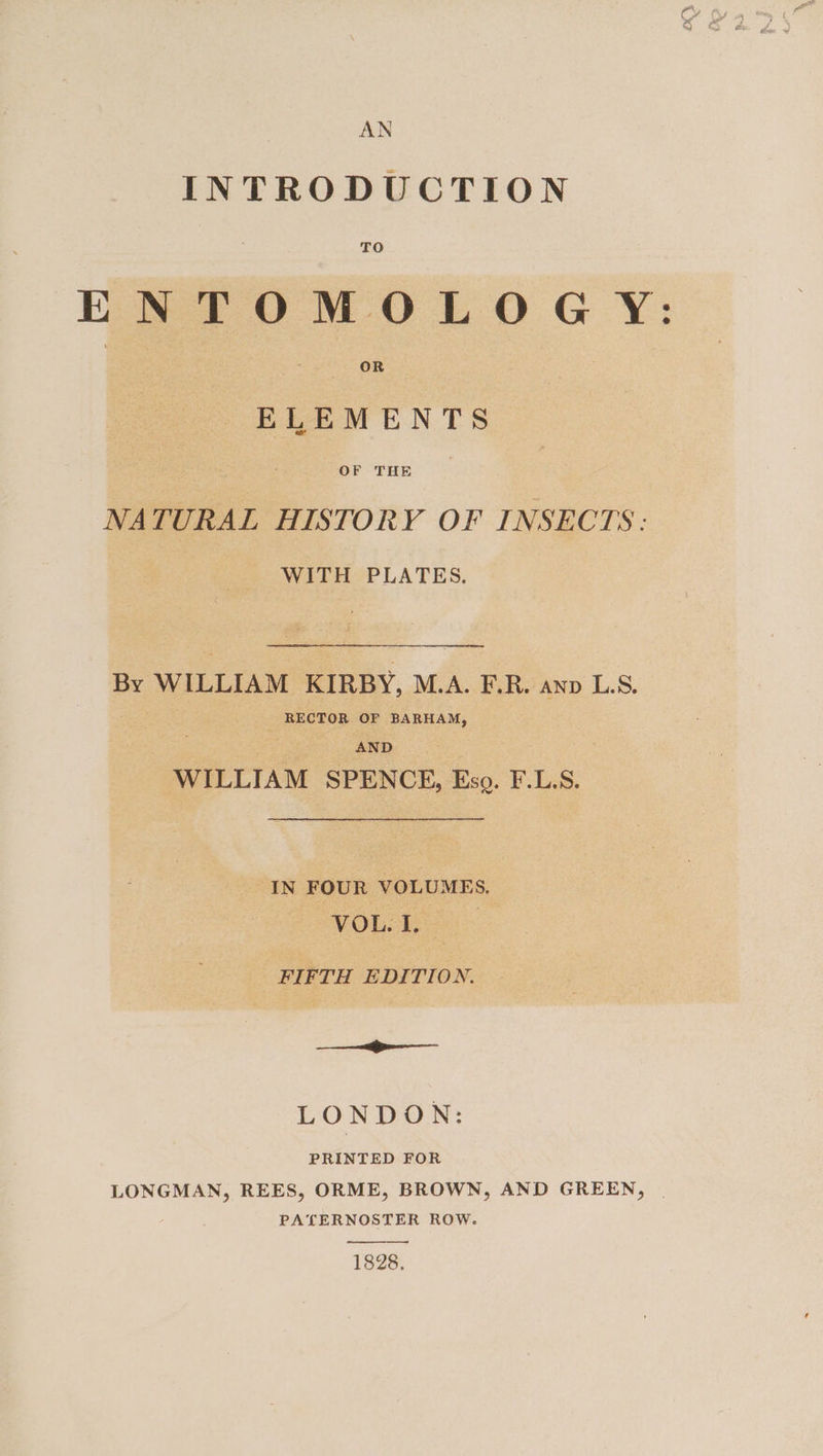 AN INTRODUCTION TO ENTOMOLOGY: | ‘ OR ELEMENTS NATURAL HISTORY OF INSECTS: WITH PLATES. By WILLIAM KIRBY, M.A. E.R. anp L.S. RECTOR OF BARHAM, AND WILLIAM SPENCE, Eso. F.L.S. IN FOUR VOLUMES. VOL. L. | FIFTH EDITION. ———— LONDO N: PRINTED FOR LONGMAN, REES, ORME, BROWN, AND GREEN, PATERNOSTER ROW. 1828.
