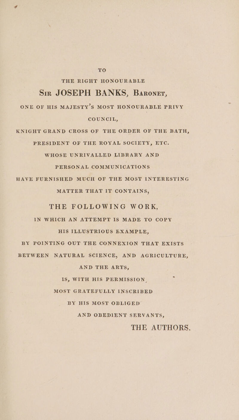 TO THE RIGHT HONOURABLE Sir JOSEPH BANKS, Baronet, ONE OF HIS MAJESTY’S MOST HONOURABLE PRIVY COUNCIL, KNIGHT GRAND CROSS OF THE ORDER OF THE BATH, PRESIDENT OF THE ROYAL SOCIETY, ETC. WHOSE UNRIVALLED LIBRARY AND PERSONAL COMMUNICATIONS HAVE FURNISHED MUCH OF THE MOST INTERESTING MATTER THAT IT CONTAINS, THE FOLLOWING WORK, IN WHICH AN ATTEMPT IS MADE TO COPY HIS ILLUSTRIOUS EXAMPLE, BY POINTING OUT THE CONNEXION THAT EXISTS BETWEEN NATURAL SCIENCE, AND AGRICULTURE, AND THE ARTs, IS, WITH HIS PERMISSION, MOST GRATEFULLY INSCRIBED BY HIS MOST OBLIGED AND OBEDIENT SERVANTS, THE AUTHORS.