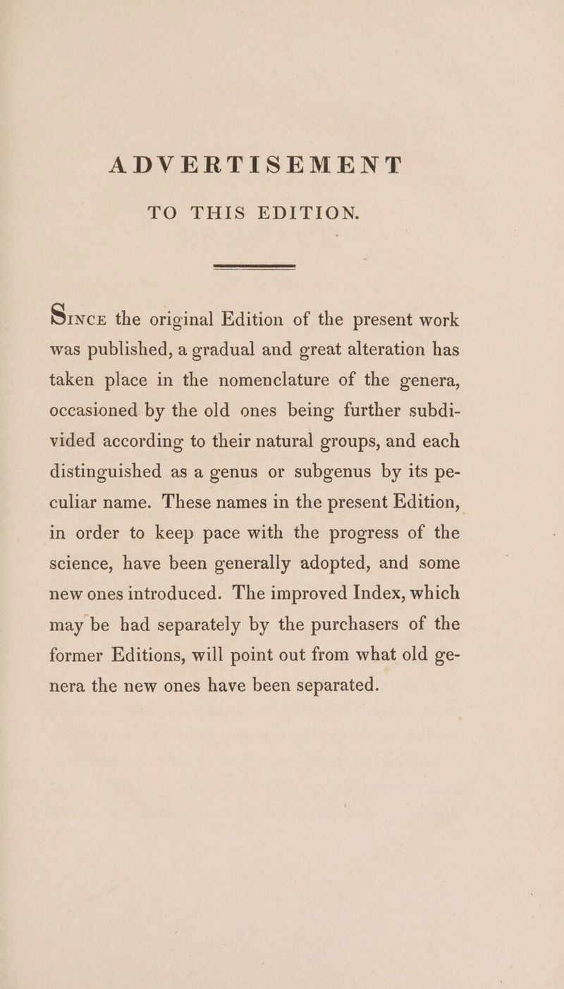 ADVERTISEMENT LO UTHIS EDPPION. Since the original Edition of the present work was published, a gradual and great alteration has taken place in the nomenclature of the genera, occasioned by the old ones being further subdi- vided according to their natural groups, and each distinguished as a genus or subgenus by its pe- culiar name. These names in the present Edition, in order to keep pace with the progress of the science, have been generally adopted, and some new ones introduced. The improved Index, which may be had separately by the purchasers of the former Editions, will point out from what old ge- nera the new ones have been separated.