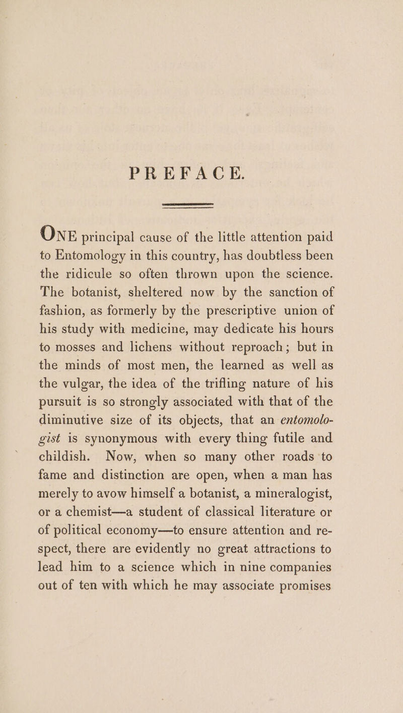 PREFACE. ONE principal cause of the little attention paid to Entomology in this country, has doubtless been the ridicule so often thrown upon the science. The botanist, sheltered now by the sanction of fashion, as formerly by the prescriptive union of his study with medicine, may dedicate his hours to mosses and lichens without reproach; but in the minds of most men, the learned as well as the vulgar, the idea of the trifling nature of his pursuit is so strongly associated with that of the diminutive size of its objects, that an entomolo- gist is synonymous with every thing futile and childish. Now, when so many other roads to fame and distinction are open, when a man has merely to avow himself a botanist, a mineralogist, or a chemist—a student of classical literature or of political economy—to ensure attention and re- spect, there are evidently no great attractions to lead him to a science which in nine companies out of ten with which he may associate promises