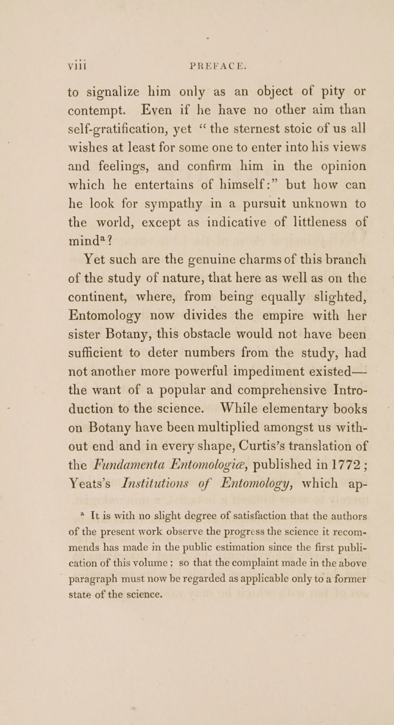 to signalize him only as an object of pity or contempt. Even if he have no other aim than self-gratification, yet ‘the sternest stoic of us all wishes at least for some one to enter into his views and feelings, and confirm him in the opinion which he entertains of himself:” but how can he look for sympathy in a pursuit unknown to the world, except as indicative of littleness of mind*? Yet such are the genuine charms of this branch of the study of nature, that here as well as on the continent, where, from being equally slighted, Entomology now divides the empire with her sister Botany, this obstacle would not have been sufficient to deter numbers from the study, had not another more powerful impediment existed— the want of a popular and comprehensive Intro- duction to the science. While elementary books on Botany have been multiplied amongst us with- out end and in every shape, Curtis’s translation of the Fundamenta Entomologia, published in 1772 ; Yeats’s Institutions of Entomology, which ap- @ [t is with no slight degree of satisfaction that the authors of the present work observe the progress the science it recom- mends has made in the public estimation since the first publi- cation of this volume; so that the complaint made in the above - paragraph must now be regarded as applicable only to a former state of the science.