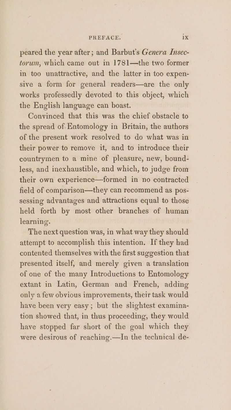 peared the year after; and Barbut’s Genera Insec- torum, which came out in 1781—the two former in too unattractive, and the latter in too expen- sive a form for general readers—are the only works professedly devoted to this object, which the English language can boast. Convinced that this was the chief obstacle to the spread of Entomology in Britain, the authors of the present work resolved to do what was in their power to remove it, and to introduce their countrymen to a mine of pleasure, new, bound- less, and inexhaustible, and which, to judge from their own experience—formed in no contracted field of comparison—they can recommend as pos- sessing advantages and attractions equal to those held forth by most other branches of human learning. The next question was, in what way they should attempt to accomplish this intention. If they had contented themselves with the first suggestion that presented itself, and merely given a translation of one of the many Introductions to Entomology extant in Latin, German and French, adding only a few obvious improvements, their task would have been very easy; but the slightest examina- tion showed that, in thus proceeding, they would have stopped far short of the goal which they were desirous of reaching.—In the technical de-