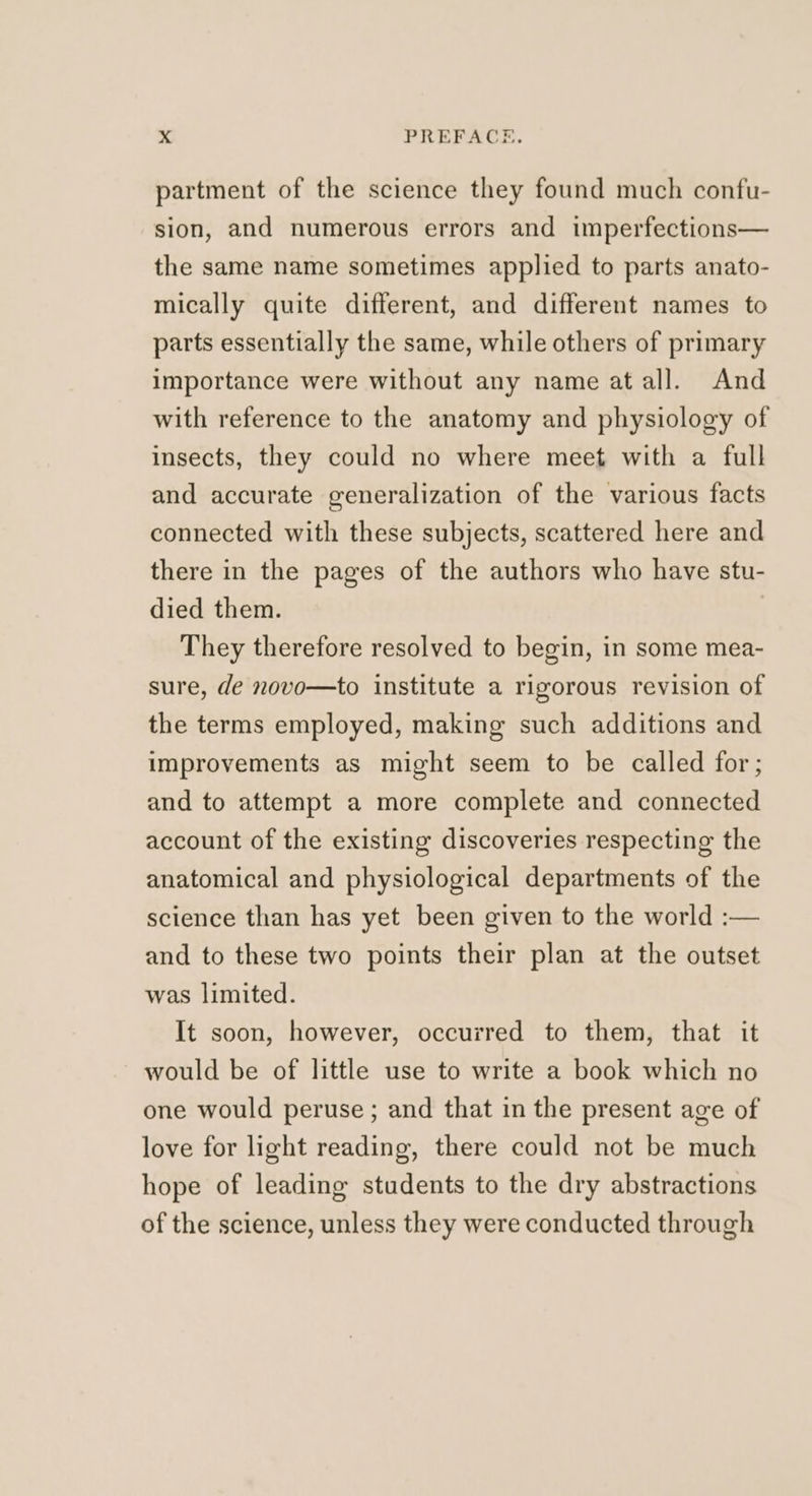 partment of the science they found much confu- sion, and numerous errors and imperfections— the same name sometimes applied to parts anato- mically quite different, and different names to parts essentially the same, while others of primary importance were without any name at all. And with reference to the anatomy and physiology of insects, they could no where meet with a full and accurate generalization of the various facts connected with these subjects, scattered here and there in the pages of the authors who have stu- died them. They therefore resolved to begin, in some mea- sure, de novo—to institute a rigorous revision of the terms employed, making such additions and improvements as might seem to be called for; and to attempt a more complete and connected account of the existing discoveries respecting the anatomical and physiological departments of the science than has yet been given to the world :— and to these two points their plan at the outset was limited. It soon, however, occurred to them, that it would be of little use to write a book which no one would peruse ; and that in the present age of love for light reading, there could not be much hope of leading students to the dry abstractions of the science, unless they were conducted through
