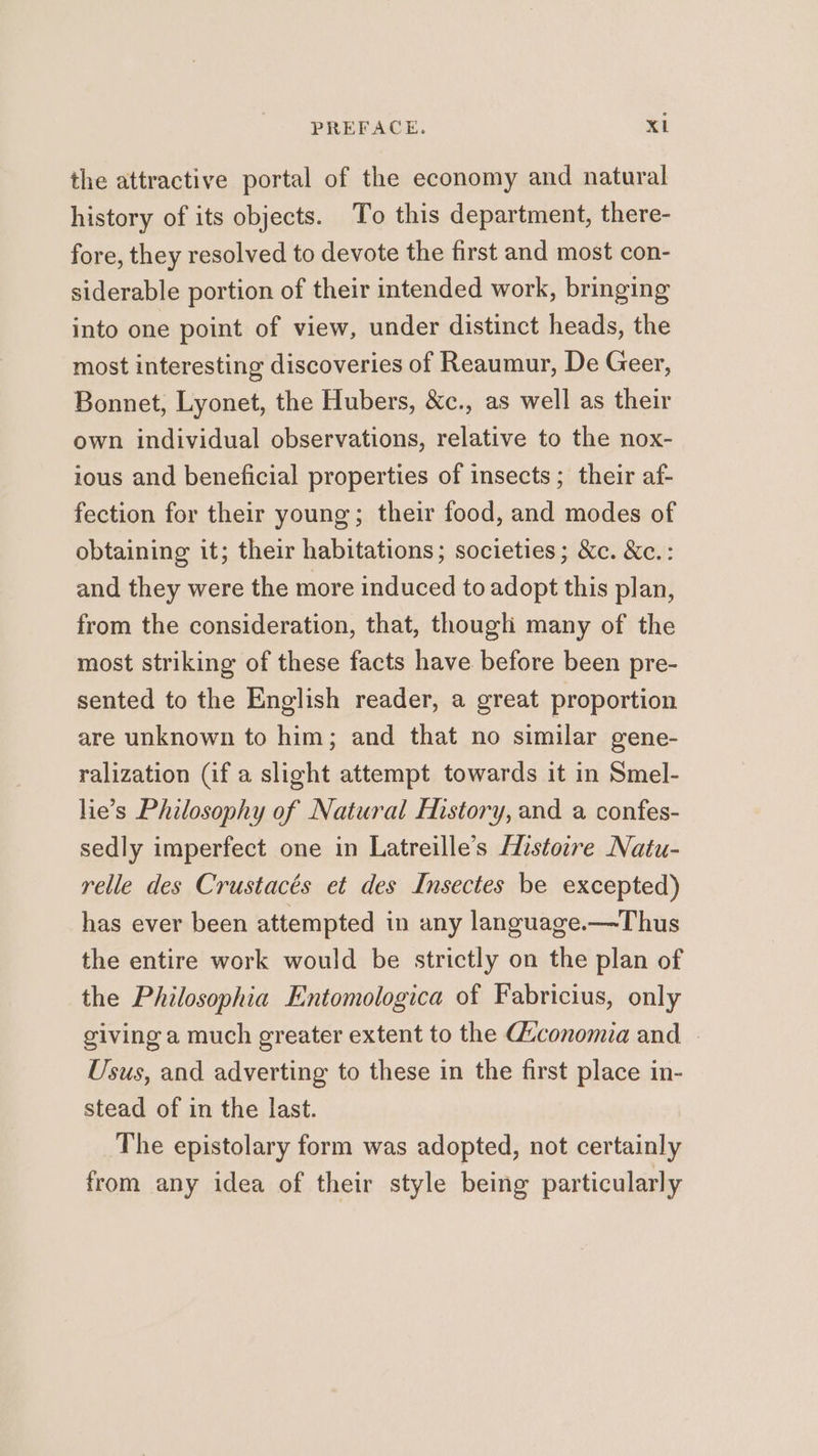 the attractive portal of the economy and natural history of its objects. To this department, there- fore, they resolved to devote the first and most con- siderable portion of their intended work, bringing into one point of view, under distinct heads, the most interesting discoveries of Reaumur, De Geer, Bonnet, Lyonet, the Hubers, &amp;c., as well as their own individual observations, relative to the nox- ious and beneficial properties of insects; their af- fection for their young; their food, and modes of obtaining it; their habitations; societies; &amp;c. &amp;c.: and they were the more induced to adopt this plan, from the consideration, that, though many of the most striking of these facts have before been pre- sented to the English reader, a great proportion are unknown to him; and that no similar gene- ralization (if a slight attempt towards it in Smel- lie’s Philosophy of Natural History, and a confes- sedly imperfect one in Latreille’s Histovre Natu- relle des Crustacés et des Insectes be excepted) has ever been attempted in any language.—Thus the entire work would be strictly on the plan of the Philosophia Entomologica of Fabricius, only giving a much greater extent to the Guconomia and | Usus, and adverting to these in the first place in- stead of in the last. The epistolary form was adopted, not certainly from any idea of their style being particularly