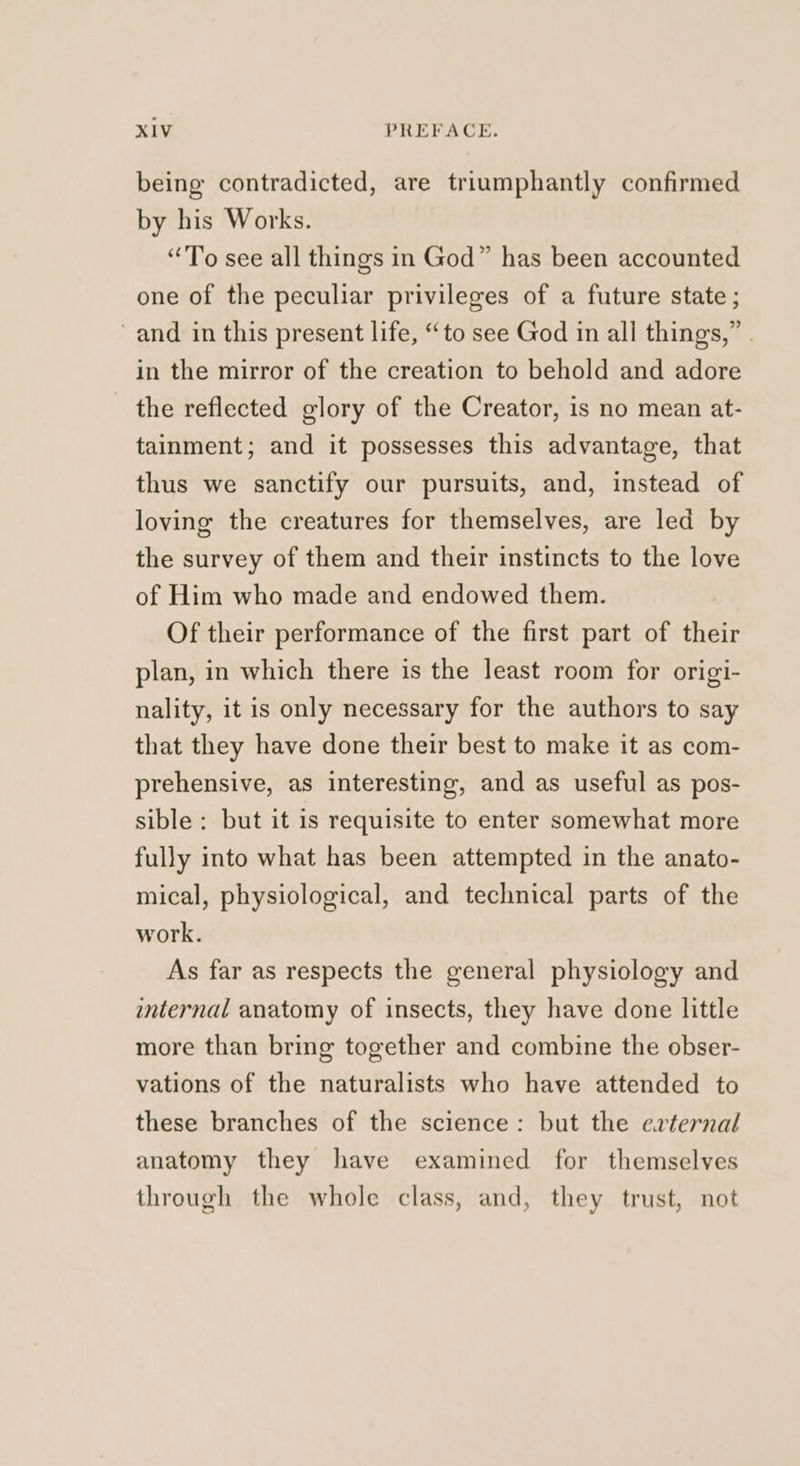 being contradicted, are triumphantly confirmed by his Works. “To see all things in God” has been accounted one of the peculiar privileges of a future state ; and in this present life, “to see God in all things,” . in the mirror of the creation to behold and adore — the reflected glory of the Creator, is no mean at- tainment; and it possesses this advantage, that thus we sanctify our pursuits, and, instead of loving the creatures for themselves, are led by the survey of them and their instincts to the love of Him who made and endowed them. Of their performance of the first part of their plan, in which there is the least room for origi- nality, it is only necessary for the authors to say that they have done their best to make it as com- prehensive, as interesting, and as useful as pos- sible: but it is requisite to enter somewhat more fully into what has been attempted in the anato- mical, physiological, and technical parts of the work. As far as respects the general physiology and internal anatomy of insects, they have done little more than bring together and combine the obser- vations of the naturalists who have attended to these branches of the science: but the erternal anatomy they have examined for themselves through the whole class, and, they trust, not