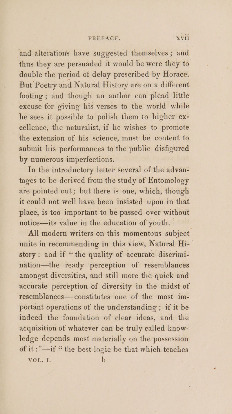 and alterations have suggested themselves ; and thus they are persuaded it would be were they to double the period of delay prescribed by Horace. But Poetry and Natural History are on a different footing ; and though an author can plead little excuse for giving his verses to the world while he sees it possible to polish them to higher ex- cellence, the naturalist, if he wishes to promote the extension of his science, must be content to submit his performances to the public disfigured by numerous imperfections. In the introductory letter several of the advan- tages to be derived from the study of Entomology are pointed out; but there is one, which, though it could not well have been insisted upon in that place, is too important to be passed over without notice—its value in the education of youth. All modern writers on this momentous subject unite in recommending in this view, Natural Hi- story: and if “the quality of accurate discrimi- nation—the ready perception of resemblances amongst diversities, and still more the quick and accurate perception of diversity in the midst of resemblances — constitutes one of the most im- portant operations of the understanding ; if it be indeed the foundation of clear ideas, and the acquisition of whatever can be truly called know- ledge depends most materially on the possession of it :”—if “ the best logic be that which teaches VOL. I. b