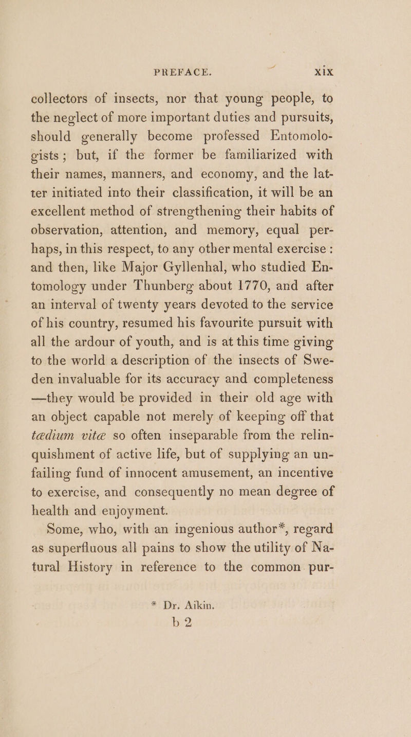 collectors of insects, nor that young people, to the neglect of more important duties and pursuits, should generally become professed Entomolo- gists; but, if the former be familiarized with their names, manners, and economy, and the lat- ter initiated into their classification, it will be an excellent method of strengthening their habits of observation, attention, and memory, equal per- haps, in this respect, to any other mental exercise : and then, like Major Gyllenhal, who studied En- tomology under Thunberg about 1770, and after an interval of twenty years devoted to the service of his country, resumed his favourite pursuit with all the ardour of youth, and is at this time giving to the world a description of the insects of Swe- den invaluable for its accuracy and completeness —they would be provided in their old age with an object capable not merely of keeping off that tedium vite so often inseparable from the relin- quishment of active life, but of supplying an un- failing fund of innocent amusement, an incentive to exercise, and consequently no mean degree of health and enjoyment. Some, who, with an ingenious author”, regard as superfluous all pains to show the utility of Na- tural History in reference to the common. pur- * Dr, Aikin. eo