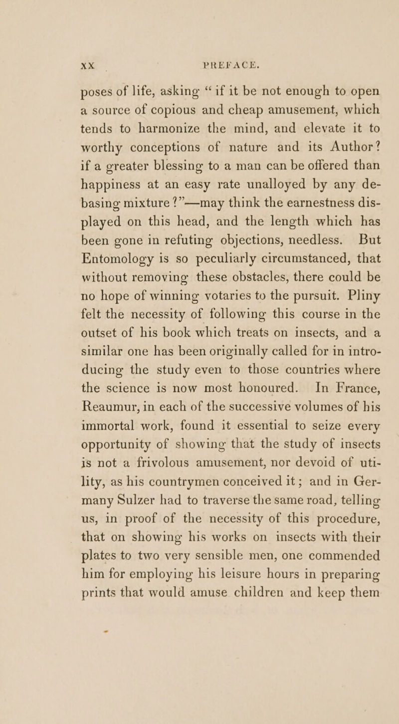 poses of life, asking “if it be not enough to open a source of copious and cheap amusement, which tends to harmonize the mind, and elevate it to worthy conceptions of nature and its Author? if a greater blessing to a man can be offered than happiness at an easy rate unalloyed by any de- basing mixture ?”—may think the earnestness dis- played on this head, and the length which has been gone in refuting objections, needless. But Entomology is so peculiarly circumstanced, that without removing these obstacles, there could be no hope of winning votaries to the pursuit. Pliny felt the necessity of following this course in the outset of his book which treats on insects, and a similar one has been originally called for in intro- ducing the study even to those countries where the science is now most honoured. In France, Reaumur, in each of the successive volumes of his immortal work, found it essential to seize every opportunity of showing that the study of insects is not a frivolous amusement, nor devoid of uti- lity, as his countrymen conceived it ; and in Ger- many Sulzer had to traverse the same road, telling us, in proof of the necessity of this procedure, that on showing his works on insects with their plates to two very sensible men, one commended him for employing his leisure hours in preparing prints that would amuse children and keep them
