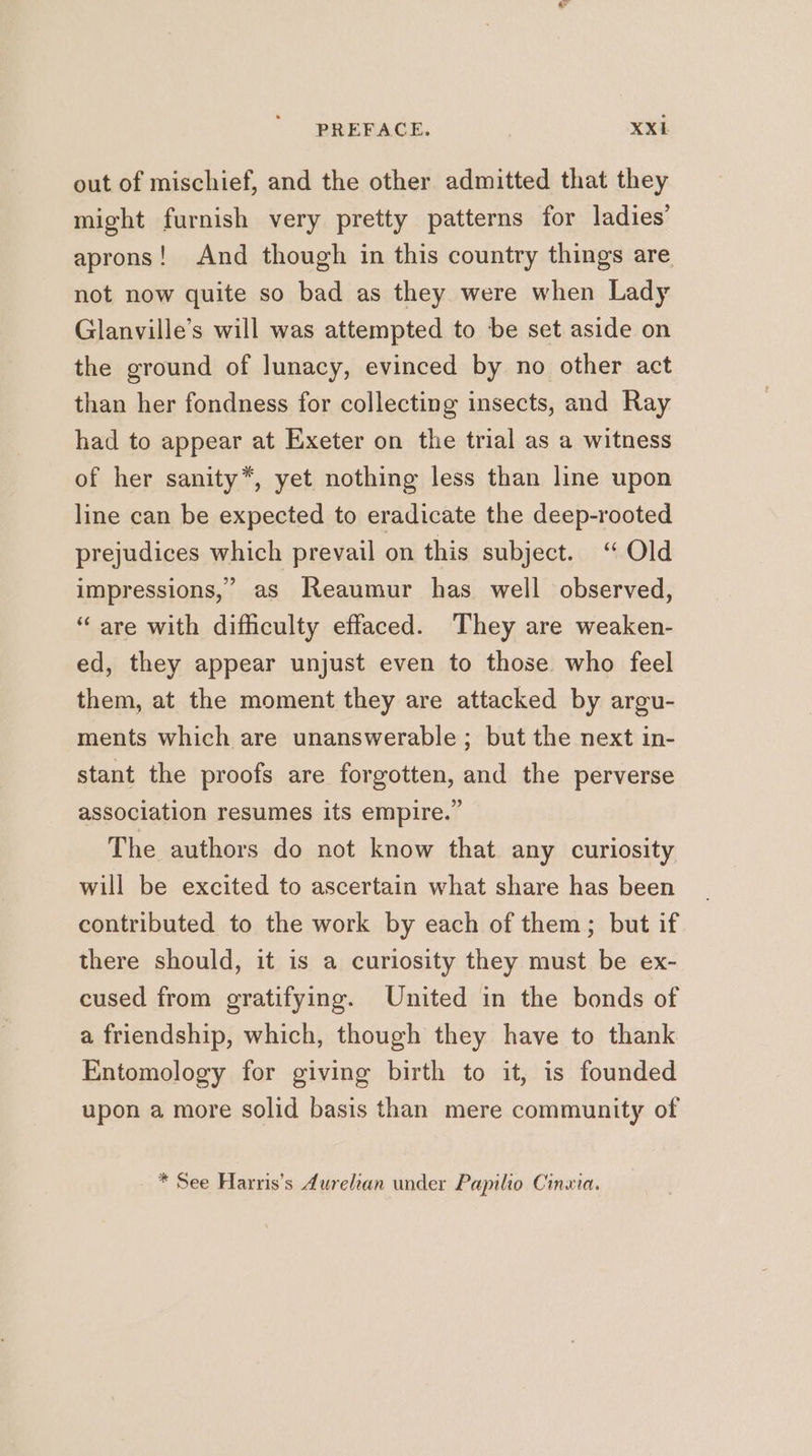 PREFACE. | XXk out of mischief, and the other admitted that they might furnish very pretty patterns for ladies’ aprons! And though in this country things are not now quite so bad as they were when Lady Glanville’s will was attempted to be set aside on the ground of lunacy, evinced by no other act than her fondness for collecting insects, and Ray had to appear at Exeter on the trial as a witness of her sanity*, yet nothing less than line upon line can be expected to eradicate the deep-rooted prejudices which prevail on this subject. “ Old impressions,’ as Reaumur has well observed, “are with difficulty effaced. They are weaken- ed, they appear unjust even to those who feel them, at the moment they are attacked by argu- ments which are unanswerable; but the next in- stant the proofs are forgotten, and the perverse association resumes its empire.” The authors do not know that any curiosity will be excited to ascertain what share has been contributed to the work by each of them; but if there should, it is a curiosity they must be ex- cused from gratifying. United in the bonds of a friendship, which, though they have to thank Entomology for giving birth to it, is founded upon a more solid basis than mere community of * See Harris's durelan under Papilio Cinwia.