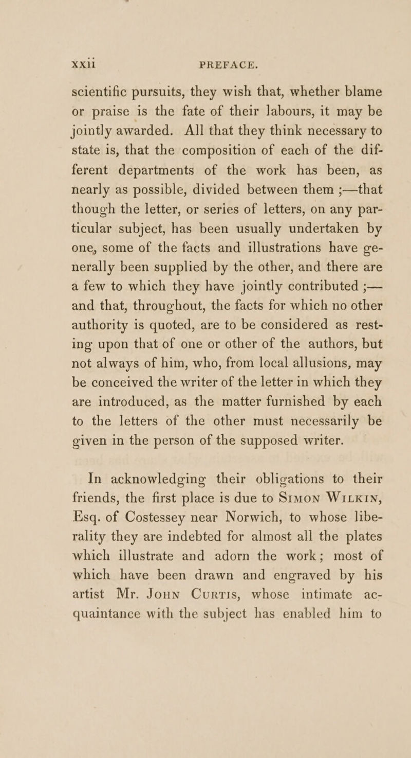 scientific pursuits, they wish that, whether blame or praise is the fate of their ]abours, it may be jointly awarded. All that they think necessary to state is, that the composition of each of the dif- ferent departments of the work has been, as nearly as possible, divided between them ;—that though the letter, or series of letters, on any par- ticular subject, has been usually undertaken by one, some of the facts and illustrations have ge- nerally been supplied by the other, and there are a few to which they have jointly contributed ;— and that, throughout, the facts for which no other authority is quoted, are to be considered as rest- ing upon that of one or other of the authors, but not always of him, who, from local allusions, may be conceived the writer of the letter in which they are introduced, as the matter furnished by each to the letters of the other must necessarily be given in the person of the supposed writer. In acknowledging their obligations to their friends, the first place is due to Simon WILKIN, Esq. of Costessey near Norwich, to whose libe- rality they are indebted for almost all the plates which illustrate and adorn the work; most of which have been drawn and engraved by his artist Mr. Joun Curtis, whose intimate ac- quaintance with the subject has enabled him to