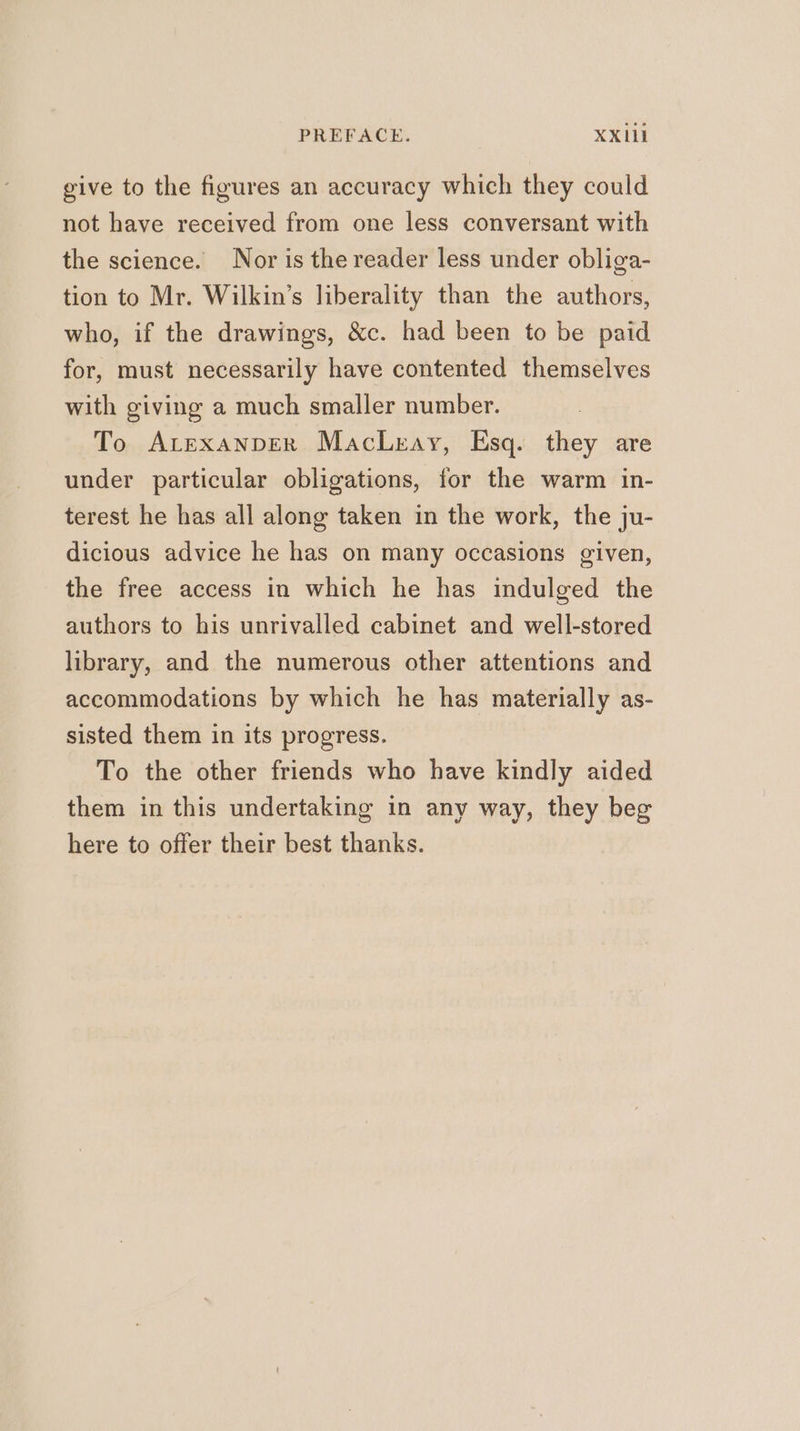 give to the figures an accuracy which they could not have received from one less conversant with the science. Nor is the reader less under obliga- tion to Mr. Wilkin’s liberality than the authors, who, if the drawings, &amp;c. had been to be paid for, must necessarily have contented themselves with giving a much smaller number. To AtexanpeR MacLreay, Esq. they are under particular obligations, for the warm in- terest he has all along taken in the work, the ju- dicious advice he has on many occasions given, the free access in which he has indulged the authors to his unrivalled cabinet and well-stored library, and the numerous other attentions and accommodations by which he has materially as- sisted them in its progress. To the other friends who have kindly aided them in this undertaking in any way, they beg here to offer their best thanks.
