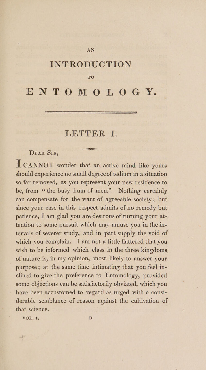 AN INTRODUCTION TO ENTOMOLOGY. LETTER I. Dear Sir, LT CANNOT wonder that an active mind like yours should experience no small degree of tedium in a situation so far removed, as you represent your new residence to be, from ‘*the busy hum of men.” Nothing certainly can compensate for the want of agreeable society ; but since your case in this respect admits of no remedy but patience, I am glad you are desirous of turning your at- tention to some pursuit which may amuse you in the in- tervals of severer study, and in part supply the void of which you complain. I am not a little flattered that you wish to be informed which class in the three kingdoms of nature is, in my opinion, most likely to answer your purpose; at the same time intimating that you feel in- clined to give the preference to Entomology, provided some objections can be satisfactorily obviated, which you have been accustomed to regard as urged with a consi- derable semblance of reason against the cultivation of that science. |