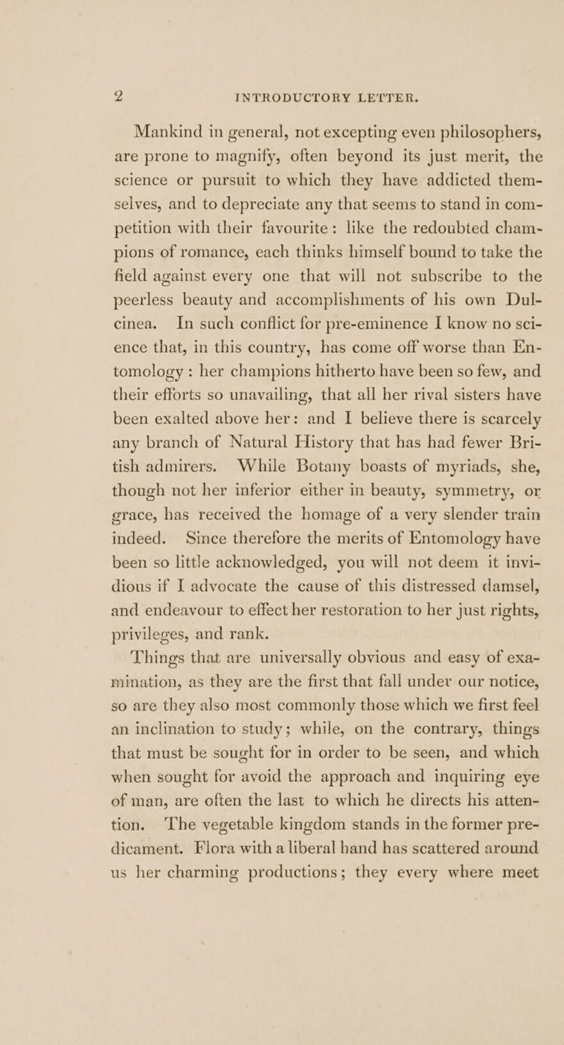Mankind in general, not excepting even philosophers, are prone to magnify, often beyond its just merit, the science or pursuit to which they have addicted them- selves, and to depreciate any that seems to stand in com- petition with their favourite: like the redoubted cham- pions of romance, each thinks himself bound to take the field against every one that will not subscribe to the peerless beauty and accomplishments of his own Dul- cinea. In such conflict for pre-eminence I know no sci- ence that, in this country, has come off worse than En- tomology : her champions hitherto have been so few, and their efforts so unavailing, that all her rival sisters have been exalted above her: and I believe there is scarcely any branch of Natural History that has had fewer Bri- tish admirers. While Botany boasts of myriads, she, though not her inferior either in beauty, symmetry, or grace, has received the homage of a very slender train indeed. Since therefore the merits of Entomology have been so little acknowledged, you will not deem it invi- dious if I advocate the cause of this distressed damsel, and endeavour to effect her restoration to her just rights, privileges, and rank. Things that are universally obvious and easy of exa- mination, as they are the first that fall under our notice, so are they also most commonly those which we first feel an inclination to study; while, on the contrary, things that must be sought for in order to be seen, and which when sought for avoid the approach and inquiring eye of man, are often the last to which he directs his atten- tion. ‘The vegetable kingdom stands in the former pre- dicament. Flora with a liberal hand has scattered around us her charming productions; they every where meet