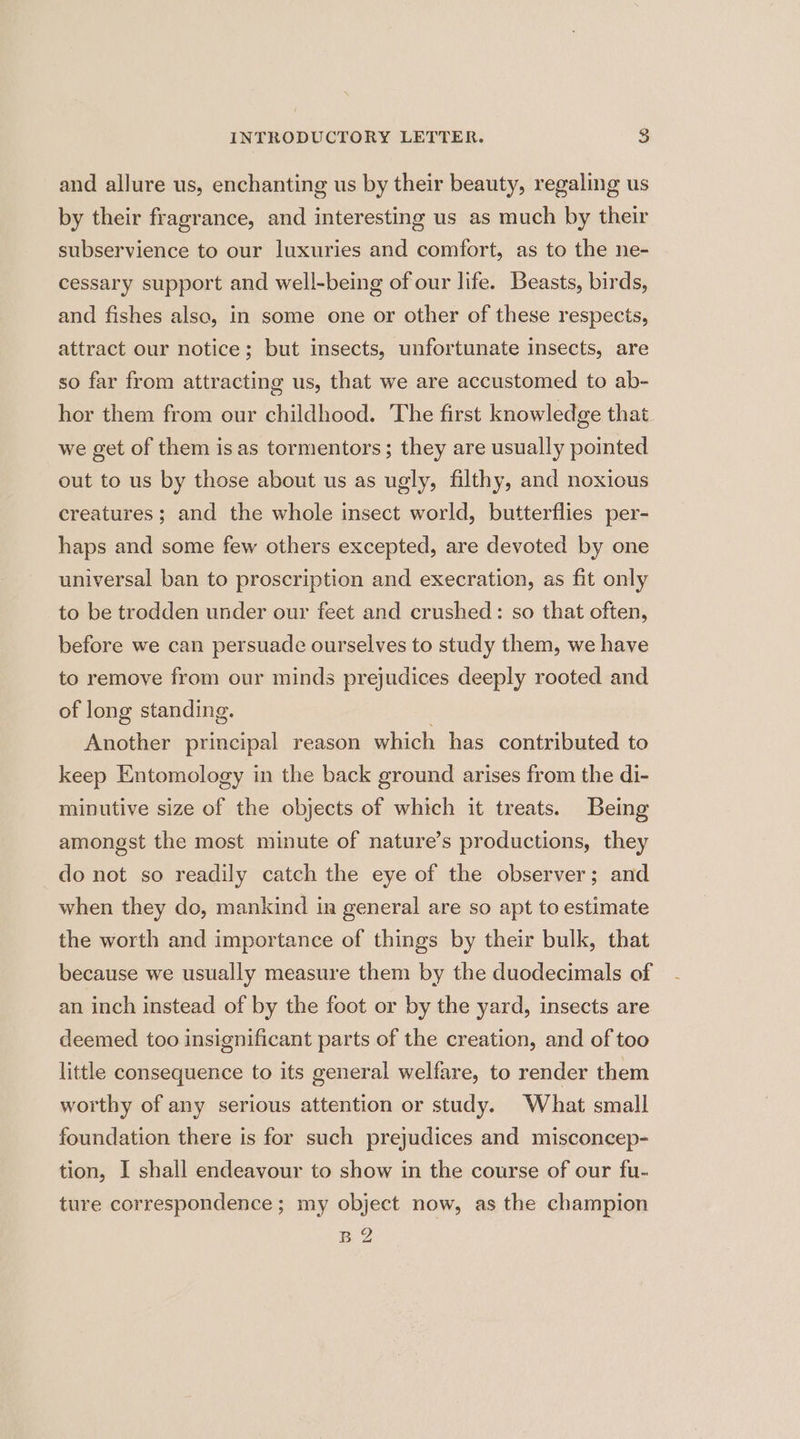 and allure us, enchanting us by their beauty, regaling us by their fragrance, and interesting us as much by their subservience to our luxuries and comfort, as to the ne- cessary support and well-being of our life. Beasts, birds, and fishes also, in some one or other of these respects, attract our notice; but insects, unfortunate insects, are so far from attracting us, that we are accustomed to ab- hor them from our childhood. The first knowledge that we get of them isas tormentors; they are usually pointed out to us by those about us as ugly, filthy, and noxious creatures; and the whole insect world, butterflies per- haps and some few others excepted, are devoted by one universal ban to proscription and execration, as fit only to be trodden under our feet and crushed: so that often, before we can persuade ourselves to study them, we have to remove from our minds prejudices deeply rooted and of long standing. Another principal reason which has contributed to keep Entomology in the back ground arises from the di- minutive size of the objects of which it treats. Being amongst the most minute of nature’s productions, they do not so readily catch the eye of the observer; and when they do, mankind in general are so apt to estimate the worth and importance of things by their bulk, that because we usually measure them by the duodecimals of an inch instead of by the foot or by the yard, insects are deemed too insignificant parts of the creation, and of too little consequence to its general welfare, to render them worthy of any serious attention or study. What small foundation there is for such prejudices and misconcep- tion, I shall endeavour to show in the course of our fu- ture correspondence; my object now, as the champion B2
