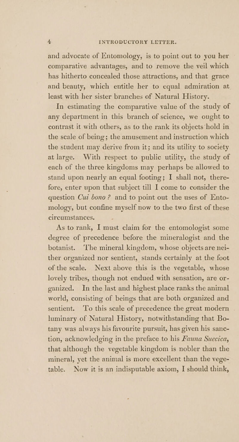 and advocate of Intomology, is to point out to you her comparative advantages, and to remove the veil which has hitherto concealed those attractions, and that grace and beauty, which entitle her to equal admiration at least with her sister branches of Natural History. In estimating the comparative value of the study of any department in this branch of science, we ought to contrast it with others, as to the rank its objects ‘hold in the scale of being; the amusement and instruction which the student may derive from it; and its utility to society at large. With respect to public utility, the study of each of the three kingdoms may perhaps be allowed to stand upon nearly an equal footing; I shall not, there- fore, enter upon that subject till I come to consider the question Cuz dono ? and to point out the uses of Ento- mology, but confine myself now to the two first of these circumstances. As to rank, I must claim for the entomologist some degree of precedence before the mineralogist and the botanist. ‘Che mineral kingdom, whose objects are nei- ther organized nor sentient, stands certainly at the foot of the scale. Next above this is the vegetable, whose lovely tribes, though not endued with sensation, are or- ganized. In the last and highest place ranks the animal world, consisting of beings that are both organized and sentient. ‘To this scale of precedence the great modern luminary of Natural History, notwithstanding that Bo- tany was always his favourite pursuit, has given his sanc- tion, acknowledging in the preface to his Fauna Suecica, that although the vegetable kingdom is nobler than the mineral, yet the animal is more excellent than the vege- table. Now it is an indisputable axiom, I should think,