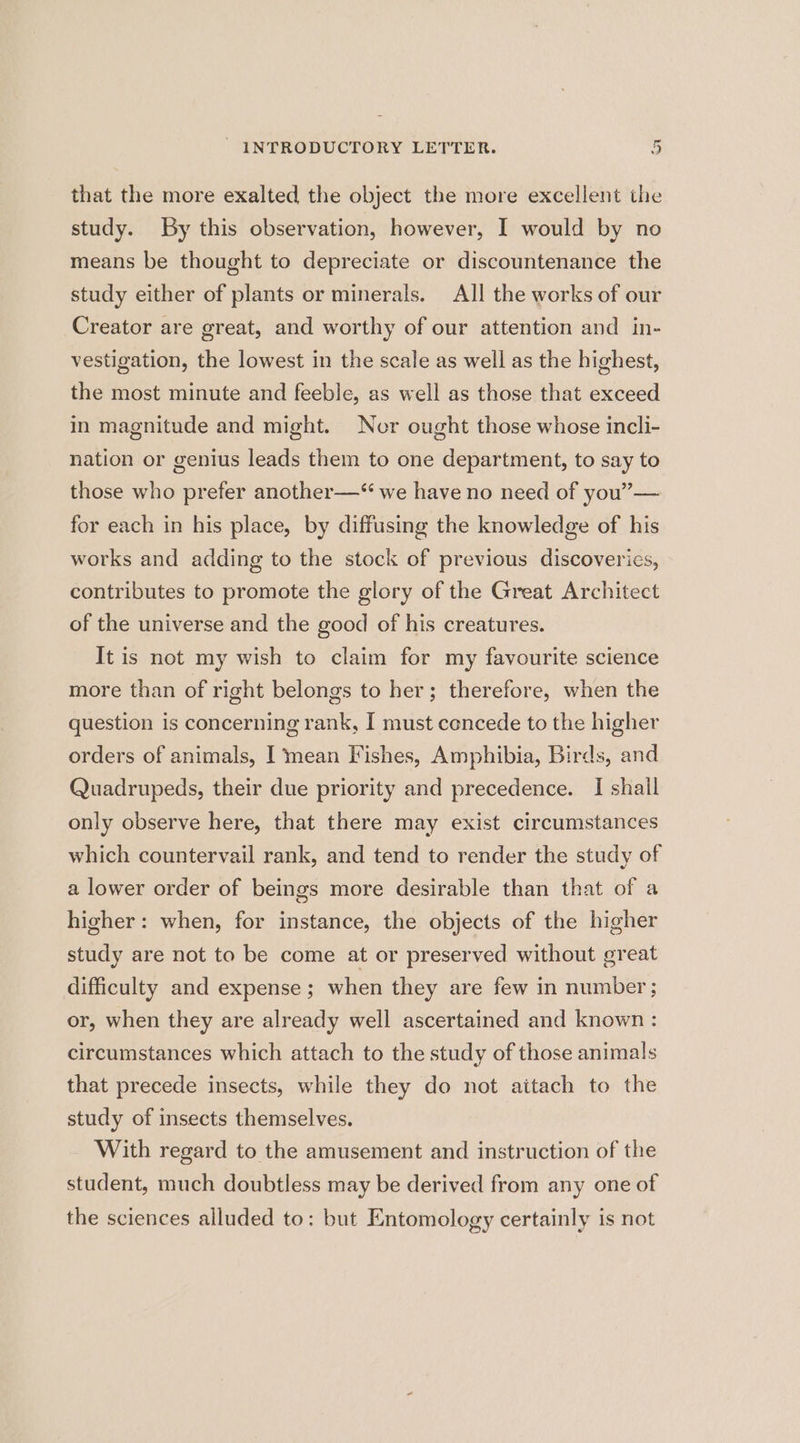 that the more exalted the object the more excellent the study. By this observation, however, I would by no means be thought to depreciate or discountenance the study either of plants or minerals. All the works of our Creator are great, and worthy of our attention and in- vestigation, the lowest in the scale as well as the highest, the most minute and feeble, as well as those that exceed in magnitude and might. Nor ought those whose incli- nation or genius leads them to one department, to say to those who prefer another—“ we have no need of you”— for each in his place, by diffusing the knowledge of his works and adding to the stock of previous discoveries, contributes to promote the glory of the Great Architect of the universe and the good of his creatures. It is not my wish to claim for my favourite science more than of right belongs to her; therefore, when the question is concerning rank, I must concede to the higher orders of animals, I mean Fishes, Amphibia, Birds, and Quadrupeds, their due priority and precedence. [ shall only observe here, that there may exist circumstances which countervail rank, and tend to render the study of a lower order of beings more desirable than that of a higher: when, for instance, the objects of the higher study are not to be come at or preserved without great difficulty and expense; when they are few in number; or, when they are already well ascertained and known : circumstances which attach to the study of those animals that precede insects, while they do not aitach to the study of insects themselves. With regard to the amusement and instruction of the student, much doubtless may be derived from any one of the sciences alluded to: but Entomology certainly is not