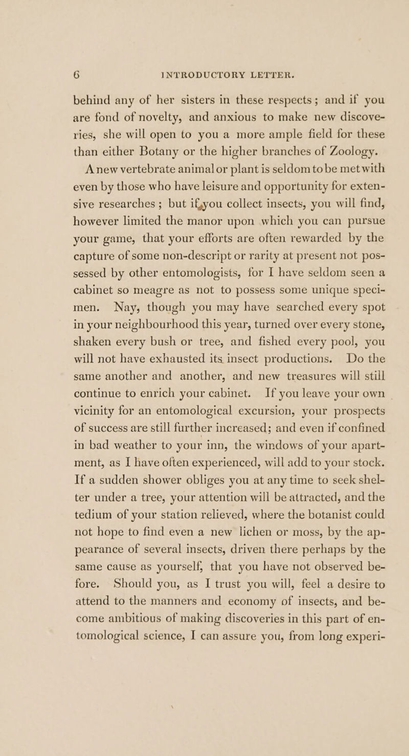 behind any of her sisters in these respects; and if you are fond of novelty, and anxious to make new discove- ries, she will open to you a more ample field for these than either Botany or the higher branches of Zoology. Anew vertebrate animalor plant is seldom to be met with even by those who have leisure and opportunity for exten- sive researches ; but ifyyou collect insects, you will find, however limited the manor upon which you can pursue your game, that your efforts are often rewarded by the capture of some non-descript or rarity at present not pos- sessed by other entomologists, for I have seldom seen a cabinet so meagre as not to possess some unique speci- men. Nay, though you may have searched every spot in your neighbourhood this year, turned over every stone, shaken every bush or tree, and fished every pool, you will not have exhausted its insect productions. Do the same another and another, and new treasures will still continue to enrich your cabinet. If you leave your own vicinity for an entomological excursion, your prospects of success are still further increased; and even if confined in bad weather to your inn, the windows of your apart- ment, as I have often experienced, will add to your stock. If a sudden shower obliges you at any time to seek shel- ter under a tree, your attention will be attracted, and the tedium of your station relieved, where the botanist could not hope to find even a new lichen or moss, by the ap- pearance of several insects, driven there perhaps by the same cause as yourself, that you have not observed be- fore. Should you, as I trust you will, feel a desire to attend to the manners and economy of insects, and be- come ambitious of making discoveries in this part of en- tomological science, I can assure you, from long experi-