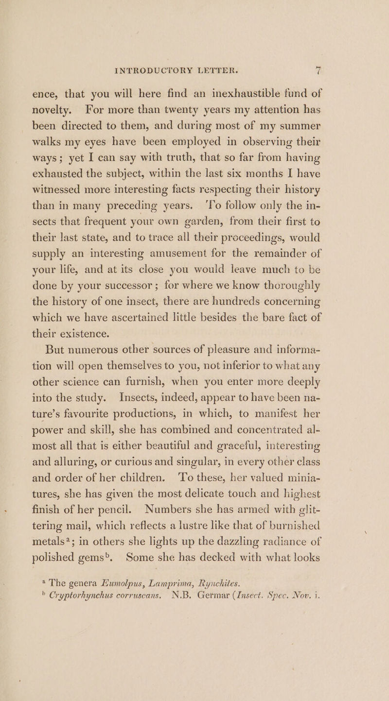 ence, that you will here find an inexhaustible fund of novelty. For more than twenty years my attention has been directed to them, and during most of my summer walks my eyes have been employed in observing their ways; yet I can say with truth, that so far from having exhausted the subject, within the last six months I have witnessed more interesting facts respecting their history than in many preceding years. ‘lo follow only the in- sects that frequent your own garden, from their first to their last state, and to trace all their proceedings, would supply an interesting amusement for the remainder of your life, and at its close you would leave much to be done by your successor ; for where we know theroughly the history of one insect, there are hundreds concerning which we have ascertained little besides the bare fact of their existence. But numerous other sources of pleasure and informa- tion will open themselves to you, not inferior to what any other science can furnish, when you enter more deeply into the study. Insects, indeed, appear to have been na- ture’s favourite productions, in which, to manifest her power and skill, she has combined and concentrated al- most all that is either beautiful and graceful, interesting and alluring, or curious and singular, in every other class and order of her children. ‘To these, her valued minia- tures, she has given the most delicate touch and highest finish of her pencil. Numbers she has armed with slit- tering mail, which reflects a lustre like that of burnished metals?; in others she lights up the dazzling radiance of polished gems>. Some she has decked with what looks @ The genera Kumolpus, Lamprima, Rynchites. » Cryptorhynchus corruscans. N.B. Germar (Insect. Spec. Nov. i.