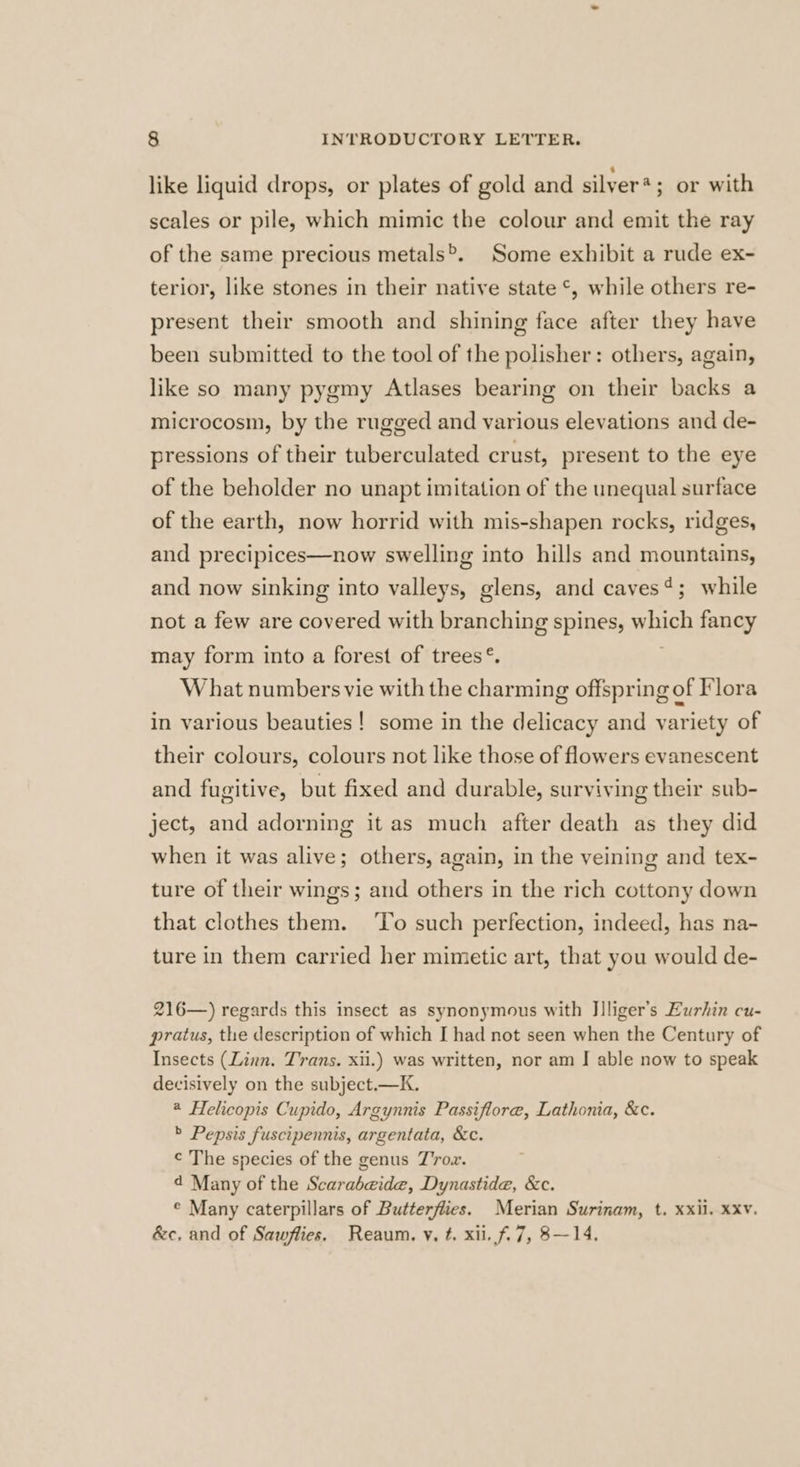 like liquid drops, or plates of gold and silyer*; or with scales or pile, which mimic the colour and emit the ray of the same precious metals®. Some exhibit a rude ex- terior, like stones in their native state °, while others re- present their smooth and shining face after they have been submitted to the tool of the polisher: others, again, like so many pygmy Atlases bearing on their backs a microcosm, by the rugged and various elevations and de- pressions of their tuberculated crust, present to the eye of the beholder no unapt imitation of the unequal surface of the earth, now horrid with mis-shapen rocks, ridges, and precipices—now swelling into hills and mountains, and now sinking into valleys, glens, and caves?; while not a few are covered with branching spines, wach fancy may form into a forest of trees®. What numbers vie with the charming offspring of Flora in various beauties! some in the delicacy and variety of their colours, colours not like those of flowers evanescent and fugitive, but fixed and durable, surviving their sub- ject, and adorning it as much after death as they did when it was alive; others, again, in the veining and tex- ture of their wings; and others in the rich cottony down that clothes them. To such perfection, indeed, has na- ture in them carried her mimetic art, that you would de- 216—) regards this insect as synonymous with Jlliger’s Eurhin cu- pratus, the description of which I had not seen when the Century of Insects (Linn. Trans. xii.) was written, nor am J able now to speak decisively on the subject.—K. 2 Helicopis Cupido, Argynnis Passiflore, Lathonia, &amp;c. > Pepsis fuscipennis, argentata, &amp;c. ¢ The species of the genus Tox. 4 Many of the Scarabeide, Dynastide, &amp;c. © Many caterpillars of Butterflies. Merian Surinam, t. xxil. xxv. &amp;c, and of Sawflies. Reaum. y. t. xii. f.7, 8—14.