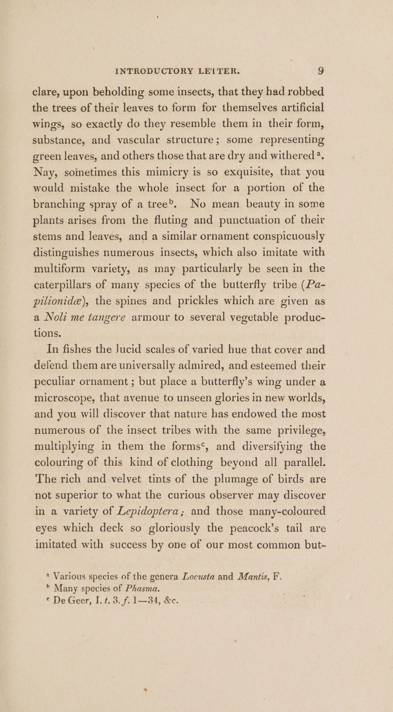 clare, upon beholding some insects, that they had robbed the trees of their leaves to form for themselves artificial wings, so exactly do they resemble them in their form, substance, and vascular structure; some representing green leaves, and others those that are dry and withered ?. Nay, sometimes this mimicry is so exquisite, that you would mistake the whole insect for a portion of the branching spray of a tree®,, No mean beauty in some plants arises from the fluting and punctuation of their stems and leaves, and a similar ornament conspicuously distinguishes numerous insects, which also imitate with multiform variety, as may particularly be seen in the caterpillars of many species of the butterfly tribe (Pa- pilionide), the spines and prickles which are given as a Noli me tangere armour to several vegetable produc- tions. In fishes the Jucid scales of varied hue that cover and defend them are universally admired, and esteemed their peculiar ornament ; but place a butterfly’s wing under a microscope, that avenue to unseen glories in new worlds, and you will discover that nature has endowed the most numerous of the insect tribes with the same privilege, multiplying in them the forms‘, and diversifying the colouring of this kind of clothing beyond all parallel. The rich and velvet tints of the plumage of birds are not superior to what the curious observer may discover in a variety of Lepidoptera; and those many-coloured eyes which deck so gloriously the peacock’s tail are imitated with success by one of our most common but- @ Various species of the genera Locusta and Mantis, F. > Many species of Phasma. ¢ De Geer, I. 4.3. f. 1—34, &c.