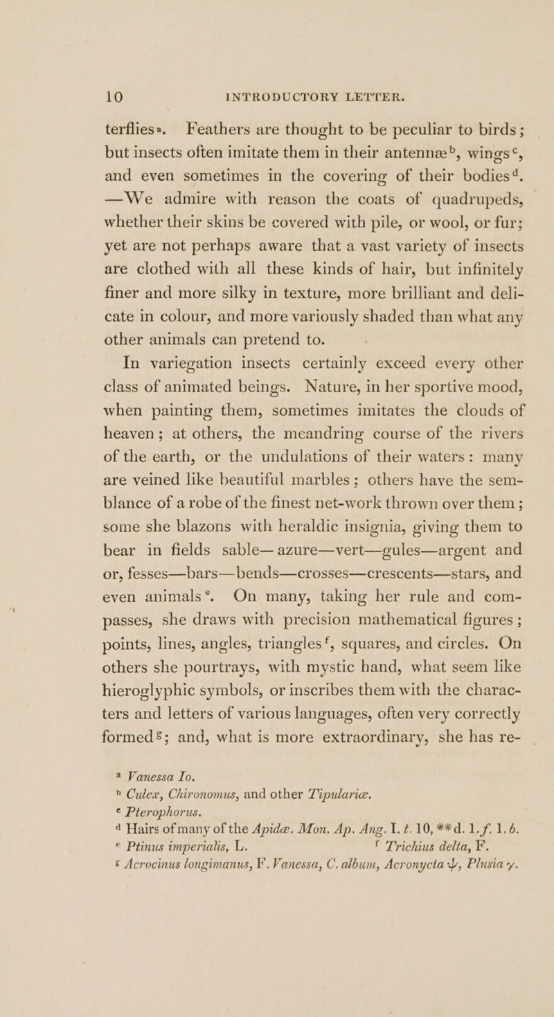 terfliess. Feathers are thought to be peculiar to birds ; but insects often imitate them in their antennae, wings®, and even sometimes in the covering of their bodies‘. —We admire with reason the coats of quadrupeds, whether their skins be covered with pile, or wool, or fur; yet are not perhaps aware that a vast variety of insects are clothed with all these kinds of hair, but infinitely finer and more silky in texture, more brilliant and deli- cate in colour, and more variously shaded than what any other animals can pretend to. In variegation insects certainly exceed every other class of animated beings. Nature, in her sportive mood, when painting them, sometimes imitates the clouds of heaven ; at others, the meandring course of the rivers of the earth, or the undulations of their waters: many are veined like beautiful marbles; others have the sem- blance of a robe of the finest net-work thrown over them; some she blazons with heraldic insignia, giving them to bear in fields sable—azure—vert—gules—argent and or, fesses—bars—bends—crosses—crescents—stars, and even animals*. On many, taking her rule and com- passes, she draws with precision mathematical figures ; points, lines, angles, triangles‘, squares, and circles. On others she pourtrays, with mystic hand, what seem like hieroglyphic symbols, or inscribes them with the charac- ters and letters of various languages, often very correctly formed’; and, what is more extraordinary, she has re- a Vanessa Io. > Culex, Chironomus, and other Tipularie. ¢ Pterophorus. 4 Hairs of many of the Apide. Mon. Ap. Ang. 1. t. 10, **d.1.f. 1.6. © Ptinus imperialis, L. ‘ Trichius delta, ¥. ® Acrocinus longimanus, I’. Vanessa, C, album, Acronyctay, Plusia vy.