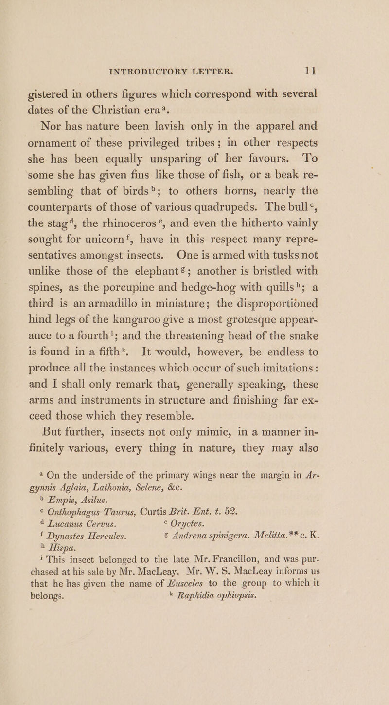 gistered in others figures which correspond with several dates of the Christian era?. Nor has nature been lavish only in the apparel and ornament of these privileged tribes; in other respects she has been equally unsparing of her favours. ‘To some she has given fins like those of fish, or a beak re- sembling that of birds®; to others horns, nearly the counterparts of those of various quadrupeds. The bull°, the stag‘, the rhinoceros °, and even the hitherto vainly sought for unicorn’, have in this respect many repre- sentatives amongst insects. One is armed with tusks not unlike those of the elephant; another is bristled with spines, as the porcupine and hedge-hog with quills; a third is an armadillo in miniature; the disproportioned hind legs of the kangaroo give a most grotesque appear- ance to a fourth'; and the threatening head of the snake is found in a fifth*. It would, however, be endless to produce all the instances which occur of such imitations : and I shall only remark that, generally speaking, these arms and instruments in structure and finishing far ex- ceed those which they resemble. But further, insects not only mimic, in a manner in- finitely various, every thing in nature, they may also 4 On the underside of the primary wings near the margin in Ar- gynnis Aglaia, Lathonia, Selene, &amp;c. > Empis, Asilus. © Onthophagus Taurus, Curtis Brit. Ent. t. 52. 4 Tucanus Cervus. © Oryctes. f Dynastes Hercules. &amp; Andrena spinigera. Melitta.** c. K. h Hispa. 1 This insect belonged to the late Mr. Francillon, and was pur- chased at his sale by Mr. MacLeay. Mr. W.S. Macleay informs us that he has given the name of Husceles to the group to which it belongs. k Raphidia ophiopsis.