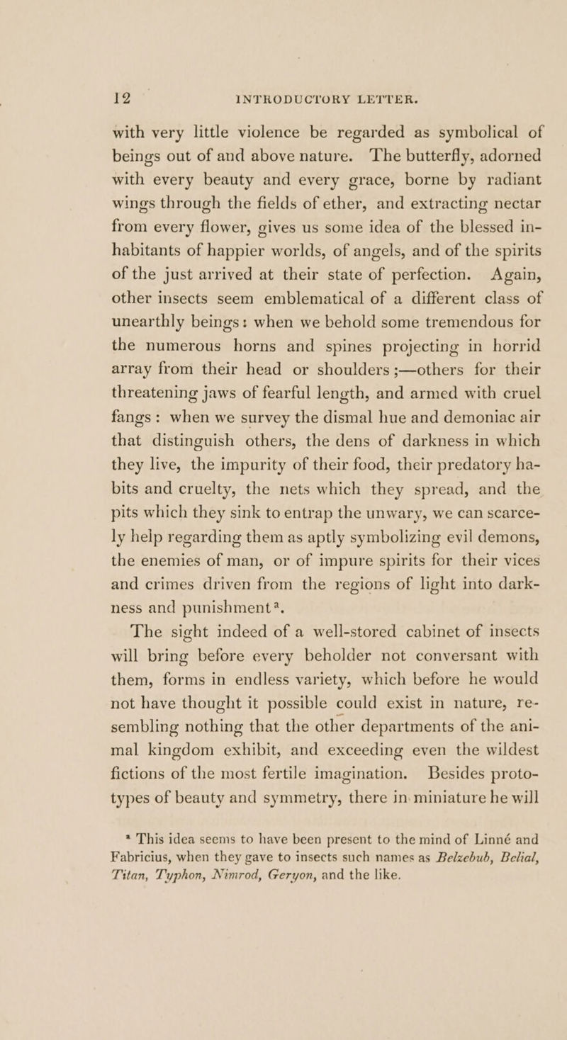 with very little violence be regarded as symbolical of beings out of and above nature. ‘The butterfly, adorned with every beauty and every grace, borne by radiant wings through the fields of ether, and extracting nectar from every flower, gives us some idea of the blessed in- habitants of happier worlds, of angels, and of the spirits of the just arrived at their state of perfection. Again, other insects seem emblematical of a different class of unearthly beings: when we behold some tremendous for the numerous horns and spines projecting in horrid array from their head or shoulders ;—others for their threatening jaws of fearful length, and armed with cruel fangs: when we survey the dismal hue and demoniac air that distinguish others, the dens of darkness in which they live, the impurity of their food, their predatory ha- bits and cruelty, the nets which they spread, and the pits which they sink to entrap the unwary, we can scarce- ly help regarding them as aptly symbolizing evil demons, the enemies of man, or of impure spirits for their vices and crimes driven from the regions of light into dark- ness and punishment?. The sight indeed of a well-stored cabinet of insects will bring before every beholder not conversant with them, forms in endless variety, which before he would not have thought it possible could exist in nature, re- sembling nothing that the other departments of the ani- mal kingdom exhibit, and exceeding even the wildest fictions of the most fertile imagination. Besides proto- types of beauty and symmetry, there in. miniature he will * This idea seems to have been present to the mind of Linné and Fabricius, when they gave to insects such names as Belzebub, Belial, Titan, Typhon, Nimrod, Geryon, and the like.