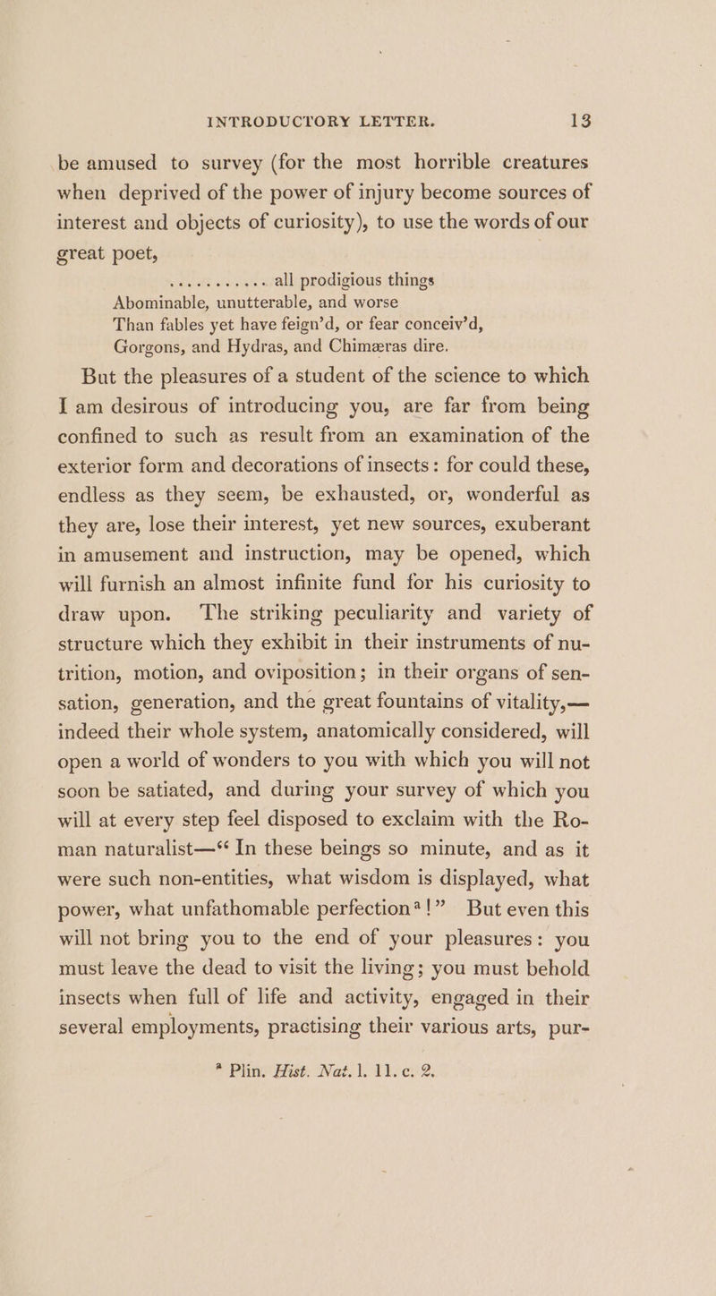 be amused to survey (for the most horrible creatures when deprived of the power of injury become sources of interest and objects of curiosity), to use the words of our great poet, | siesta BEG 5 all prodigious things Abominable, unutterable, and worse Than fables yet have feign’d, or fear conceiv’d, Gorgons, and Hydras, and Chimeeras dire. But the pleasures of a student of the science to which I am desirous of introducing you, are far from being confined to such as result from an examination of the exterior form and decorations of insects: for could these, endless as they seem, be exhausted, or, wonderful as they are, lose their interest, yet new sources, exuberant in amusement and instruction, may be opened, which will furnish an almost infinite fund for his curiosity to draw upon. The striking peculiarity and variety of structure which they exhibit in their instruments of nu- trition, motion, and oviposition; in their organs of sen- sation, generation, and the great fountains of vitality,— indeed their whole system, anatomically considered, will open a world of wonders to you with which you will not soon be satiated, and during your survey of which you will at every step feel disposed to exclaim with the Ro- man naturalist—* In these beings so minute, and as it were such non-entities, what wisdom is displayed, what !” But even this will not bring you to the end of your pleasures: you must leave the dead to visit the living; you must behold insects when full of life and activity, engaged in their power, what unfathomable perfection? several employments, practising their various arts, pur-